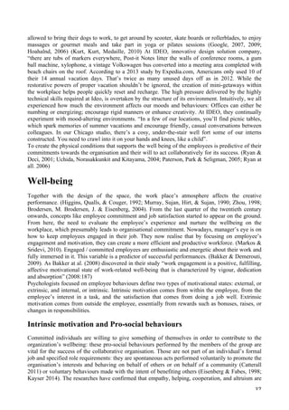   37	
  
allowed to bring their dogs to work, to get around by scooter, skate boards or rollerblades, to enjoy
massages or gourmet meals and take part in yoga or pilates sessions (Google, 2007, 2009;
Hoahalnd, 2006) (Kurt, Kurt, Medaille, 2010) At IDEO, innovative design solution company,
“there are tubs of markers everywhere, Post-it Notes litter the walls of conference rooms, a gum
ball machine, xylophone, a vintage Volkswagen bus converted into a meeting area completed with
beach chairs on the roof. According to a 2013 study by Expedia.com, Americans only used 10 of
their 14 annual vacation days. That’s twice as many unused days off as in 2012. While the
restorative powers of proper vacation shouldn’t be ignored, the creation of mini-getaways within
the workplace helps people quickly reset and recharge. The high pressure delivered by the highly
technical skills required at Ideo, is overtaken by the structure of its environment. Intuitively, we all
experienced how much the environment affects our moods and behaviours: Offices can either be
numbing or energizing; encourage rigid manners or enhance creativity. At IDEO, they continually
experiment with mood-altering environments. “In a few of our locations, you’ll find picnic tables,
which spark memories of summer vacations and encourage friendly, casual conversations between
colleagues. In our Chicago studio, there’s a cosy, under-the-stair well fort some of our interns
constructed. You need to crawl into it on your hands and knees, like a child”.
To create the physical conditions that supports the well being of the employees is predictive of their
commitments towards the organisation and their will to act collaboratively for its success. (Ryan 
Deci, 2001; Uchida, Norasakkunkit and Kitayama, 2004; Paterson, Park  Seligman, 2005; Ryan at
all. 2006)
Well-being
Together with the design of the space, the work place’s atmosphere affects the creative
performance. (Higgins, Qualls,  Couger, 1992; Murray, Sujan, Hirt,  Sujan, 1990; Zhou, 1998;
Brodersen, M. Brodersen, J.  Eisenberg, 2004). From the last quarter of the twentieth century
onwards, concepts like employee commitment and job satisfaction started to appear on the ground.
From here, the need to evaluate the employee’s experience and nurture the wellbeing on the
workplace, which presumably leads to organisational commitment. Nowadays, manager’s eye is on
how to keep employees engaged in their job. They now realise that by focusing on employee’s
engagement and motivation, they can create a more efficient and productive workforce. (Markos 
Sridevi, 2010). Engaged / committed employees are enthusiastic and energetic about their work and
fully immersed in it. This variable is a predictor of successful performances. (Bakker  Demerouti,
2009). As Bakker at al. (2008) discovered in their study “work engagement is a positive, fulfilling,
affective motivational state of work-related well-being that is characterized by vigour, dedication
and absorption” (2008:187)
Psychologists focused on employee behaviours define two types of motivational states: external, or
extrinsic, and internal, or intrinsic. Intrinsic motivation comes from within the employee, from the
employee’s interest in a task, and the satisfaction that comes from doing a job well. Extrinsic
motivation comes from outside the employee, essentially from rewards such as bonuses, raises, or
changes in responsibilities.
Intrinsic motivation and Pro-social behaviours
Committed individuals are willing to give something of themselves in order to contribute to the
organization’s wellbeing: these pro-social behaviours performed by the members of the group are
vital for the success of the collaborative organisation. Those are not part of an individual’s formal
job and specified role requirements: they are spontaneous acts performed voluntarily to promote the
organisation’s interests and behaving on behalf of others or on behalf of a community (Catterall
2011) or voluntary behaviours made with the intent of benefiting others (Eisenberg  Fabes, 1998;
Kayser 2014). The researches have confirmed that empathy, helping, cooperation, and altruism are
 