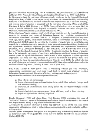   38	
  
pro-social behaviours predictors (e.g., Fehr  Fischbacher, 2003; Graziano et al., 2007; Mikulincer
 Shaver, 2005; Penner, Dovidio, Piliavin,  Schroeder, 2005; Singer et al., 2004; Staub, 1979).
In this research about the cultivation of human empathy conducted by the National Educational
Longitudinal Study of 1988, one factor particularly stands out: the emotional stability and nurturing
behaviour of the mother have an effect on the children emphatic mind set. Consistent, nurturing,
and positive mothers’ attention is associated with the cultivation of empathy. (Zhou, et al., 2002;
Eisenberg  Fabes, 1998; Hastings et al., 2007). Pro-social behaviours, then, are more likely to
occur in certain individuals more disposed to empathic reactions then others (Strayer,1996;
McMahon, Wernsman  Parnes 2001; Decety and Jackson, 2004).
On the other hand, “neural processes involved with art and creativity have the potential to develop a
capacity for empathy and pro-social behaviours because they condition empathy-related
architectures in the brain”. (Catterall, 2011:20) . At this point, as prosocial-behaviours may vary
‘with age, tenure, gender, achievement motivation, sense of competence’ and personal belief,
(Modway at al. 1982) I support the view that the promotion of empathy and pro-social behaviours
towards the organisation in creative industries is just a matter of structural conditions: the design of
the organisation influences employees pro-social behaviours and organisational commitment.
(Aderman, 1972; Cunningham, Steinberg  Grev, 1980; Isen, Clark  Schwartz, 1976; Isen 
Lewin, 1972; Rosenhan, Solovey  Hargis, 1981). Keeping in mind that the degree of empathy
lies in the individual’s background of experiences and affects the quality of pro-social behaviours
towards others, the organisational structure should be able to allow employees to overtake personal
experiences and make sure they embrace the positive environment that protect them. This
perception is the basic for organisational commitment (Mowday et. al. 1982): the will of behaving
on behalf of others or on behalf of a community (Catterall 2011) or voluntary behaviours made with
the intent of benefiting others (Eisenberg  Fabes, 1998; Kayser 2014)
Isen, Clark, Shalker  Karp (1978) found a relationship between pro-social behaviours,
organisational commitment and good mood which tends to recall more affectively positive
information from memory and think about affectively positive events and experiences.
Organisational commitment towards the organisation involve:
a) More effective job performance
b) Improved communication and coordination between individual and units (interpersonal
trust and understanding)
c) Improved job satisfaction and moral among person who have been treated pro-socially
by others.
d) Improved satisfaction of consumers and clients, which may result in future returning.
e) Improved organizational efficiency in general.
Finally, Gouldener (1960) and others (Blau, 1968; Homans, 1961) investigated the value of
“reciprocity” in support pro-social behaviours towards others, in particular co-workers: they assert
that people are more willing to help those who have helped them.
According to this claim in adopting “ a mutual help approach” as one of the core value of the
organisation will encourage positive collaboration, communication flow, and a valuable problem-
solving strategy.
Motivate people making them feel special is an inexpensive way to intrinsically motivate them to
do exceptional work. “When people feel special they will perform beyond your wildest dreams”
(Kelley, 2001: 93)
 