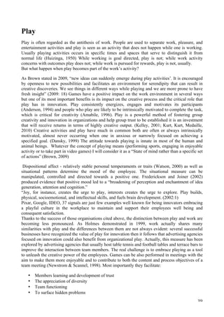   39	
  
Play
Play is often regarded as the antithesis of work. People are used to separate work, pleasure, and
entertainment activities and play is seen as an activity that does not happen while one is working.
Usually playing activities occurs in specific times and spaces that serve to distinguish it from
normal life (Huizinga, 1950) While working is goal directed, play is not; while work activity
concerns with outcomes play does not; while work is pursued for rewards, play is not, usually.
But what happen when play becomes part of the work’s activity?
As Brown stated in 2009, “new ideas can suddenly emerge during play activities’. It is encouraged
by openness to new possibilities and facilitates an environment for serendipity that can result in
creative discoveries. We see things in different ways while playing and we are more prone to have
fresh insight” (2009: 18) Games have a positive impact on the work environment in several ways
but one of its most important benefits is its impact on the creative process and the critical role that
play has in innovation. Play consistently energizes, engages and motivates its participants
(Anderson, 1994) and people who play are likely to be intrinsically motivated to complete the task,
which is critical for creativity (Amabile, 1996). Play is a powerful method of fostering group
creativity and innovation in organizations and help group trust to be established it is an investment
that will receive returns in terms of highly creative output. (Kelley, 2001; Kurt, Kurt, Medaille,
2010) Creative activities and play have much in common both are often or always intrinsically
motivated, almost never occurring when one in anxious or narrowly focused on achieving a
specified goal. (Dansky, 1999) The attitude towards playing is innate in most of the human and
animal beings. Whatever the concept of playing means (performing sports, engaging in enjoyable
activity or to take part in video games) I will consider it as a “State of mind rather than a specific set
of actions” (Brown, 2009)
Dispositional affect - relatively stable personal temperaments or traits (Watson, 2000) as well as
situational patterns determine the mood of the employee. The situational measure can be
manipulated, controlled and directed towards a positive one. Frederickson and Joiner (2002)
produced evidence that positive mood led to a “broadening of perception and enchantment of idea
generation, attention and cognition.”
“Joy, for instance, creates the urge to play, interests creates the urge to explore. Play builds,
physical, socioemotional, and intellectual skills, and fuels brain development. (2002:1)
Pixar, Google, IDEO, 37 signals are just few examples well known for being innovators embracing
a playful culture in the workplace to maintain and support their employees well being and
consequent satisfaction.
Thanks to the success of those organisations cited above, the distinction between play and work are
becoming less pronounced. As Holmes demonstrated in 1999, work actually shares many
similarities with play and the differences between them are not always evident: several successful
businesses have recognized the value of play for innovation then it follows that advertising agencies
focused on innovation could also benefit from organizational play. Actually, this measure has been
explored by advertising agencies that usually host table tennis and football tables and terrace bars to
improve the interaction between team members. The real challenge is to embrace playing as a tool
to unleash the creative power of the employees. Games can be also performed in meetings with the
aim to make them more enjoyable and to contribute to both the content and process objectives of a
team meeting (Newstrom  Scannel, 1998). Most importantly they facilitate:
• Members learning and development of trust
• The appreciation of diversity
• Team functioning
• To surface hidden problems
 