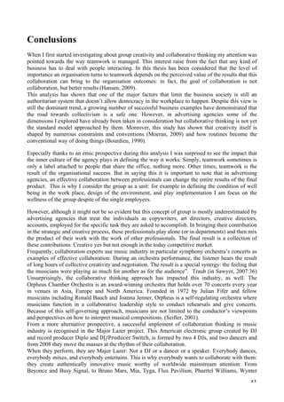   41	
  
Conclusions
When I first started investigating about group creativity and collaborative thinking my attention was
pointed towards the way teamwork is managed. This interest raise from the fact that any kind of
business has to deal with people interacting. In this thesis has been considered that the level of
importance an organisation turns to teamwork depends on the perceived value of the results that this
collaboration can bring to the organisation outcomes: in fact, the goal of collaboration is not
collaboration, but better results (Hansen, 2009).
This analysis has shown that one of the major factors that limit the business society is still an
authoritarian system that doesn’t allow democracy in the workplace to happen. Despite this view is
still the dominant trend, a growing number of successful business examples have demonstrated that
the road towards collectivism is a safe one. However, in advertising agencies some of the
dimensions I explored have already been taken in consideration but collaborative thinking is not yet
the standard model approached by them. Moreover, this study has shown that creativity itself is
shaped by numerous constraints and conventions (Moeran, 2009) and how routines become the
conventional way of doing things (Bourdieu, 1990).
Especially thanks to an emic prospective during this analysis I was surprised to see the impact that
the inner culture of the agency plays in defining the way it works. Simply, teamwork sometimes is
only a label attached to people that share the office, nothing more. Other times, teamwork is the
result of the organisational success. But in saying this it is important to note that in advertising
agencies, an effective collaboration between professionals can change the entire results of the final
product. This is why I consider the group as a unit: for example in defining the condition of well
being in the work place, design of the environment, and play implementation I am focus on the
wellness of the group despite of the single employees.
However, although it might not be so evident but this concept of group is mostly underestimated by
advertising agencies that treat the individuals as copywriters, art directors, creative directors,
accounts, employed for the specific task they are asked to accomplish. In bringing their contribution
in the strategic and creative process, these professionals play alone (or in departments) and then mix
the product of their work with the work of other professionals. The final result is a collection of
these contributions. Creative yes but not enough in the today competitive market.
Frequently, collaboration experts use music industry in particular symphony orchestra’s concerts as
examples of effective collaboration: During an orchestra performance, the listener hears the result
of long hours of collective creativity and negotiation. The result is a special synergy: the feeling that
the musicians were playing as much for another as for the audience”. Traub (in Sawyer, 2007:36)
Unsurprisingly, the collaborative thinking approach has impacted this industry, as well. The
Orpheus Chamber Orchestra is an award-winning orchestra that holds over 70 concerts every year
in venues in Asia, Europe and North America. Founded in 1972 by Julian Fifer and fellow
musicians including Ronald Bauch and Joanna Jenner, Orpheus is a self-regulating orchestra where
musicians function in a collaborative leadership style to conduct rehearsals and give concerts.
Because of this self-governing approach, musicians are not limited to the conductor’s viewpoints
and perspectives on how to interpret musical compositions. (Seifter, 2001).
From a more alternative prospective, a successful implement of collaboration thinking in music
industry is recognised in the Major Lazer project. This American electronic group created by DJ
and record producer Diplo and	
  DJ/Producer	
  Switch, is formed by two 4 DJs, and two dancers and
from 2008 they move the masses at the rhythm of their collaboration.
When they perform, they are Major Lazer: Not a DJ or a dancer or a speaker. Everybody dances,
everybody mixes, and everybody entertains. This is why everybody wants to collaborate with them:
they create authentically innovative music worthy of worldwide mainstream attention: From
Beyonce and Busy Signal, to Bruno Mars, Mia, Tyga, Flux Pavillion, Pharrtel Williams, Wynter
 