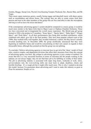   42	
  
Gordon, Shaggy, Snoop Lion, Wyclef, Ezra Koening Vampire Weekend, Dev, Beenie Man, and Mr
Vegas.
Their music spans numerous genres, usually fusing reggae and dancehall music with dance genres
such as moombahton and electro house. The synergy they are able to create comes from their
passion and trust in the other members of the group who are free (and able) to take the microphone
and sing as well as leave the mixer and dance!
If the contemporary advertising agency’s system should be compared to a music group, it would be
much more similar to the Spice Girls than to Major Lazer or Orpheus Chamber Orchestra. Those
two have reinvented and re-imaginated the overall music experience. The British pop girl group
formed in 1994 is the product of 5 members: “Scary Spice”, “Sporty Spice”, “Baby Spice”, “Ginger
Spice”, and “Posh Spice”. In all their performances they bring their ascribed contribution, which
combined with others, give life to the final product. They have been popular cultural icons of the
1990s, they worked really well together, they invaded American’s culture, but they haven’t actually
invented anything new. In December 2000, the group unofficially announced that they were
beginning an indefinite hiatus and would be concentrating on their solo careers in regards to their
foreseeable future, although they pointed out that the group was not splitting.
To conclude, I believe advertising agencies to innovate have to get rid of the ‘dusty’ model of fixed
roles, creative couples, and department divisions that affect their structures from when the concept
of advertising agency was born. My critique to advertising agencies is just a matter of method. I’m
aware that this is a very successful business in terms of outcomes but the people working in the
industry are not always happy: they do not find their job to be fulfilling or worthy of their talent.
The job in advertising industry is associated with super long hours, weekends at work, stress,
service-industry role, the ever-evolving skills one must learn to adopt, deadlines, clients and
horrible briefings. It’s a tough job but it might offer much more. This is why I wanted to develop
this model: because I’m passionate about advertising and I want to make this industry as great as
Pixar for animation. Simple as it is.
 