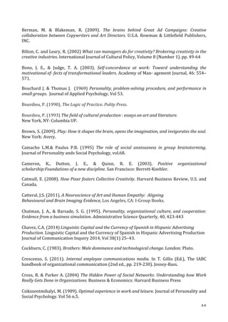   44	
  
Berman,	
   M.	
   	
   Blakeman,	
   R.	
   (2009).	
   The	
   brains	
   behind	
   Great	
   Ad	
   Campaigns:	
   Creative	
  
collaboration	
  between	
  Copywriters	
  and	
  Art	
  Directors.	
  U.S.A.	
  Rowman	
  	
  Littlefield	
  Publishers,	
  
INC.	
  
	
  
Bilton,	
  C.	
  and	
  Leary,	
  R.	
  (2002)	
  What	
  can	
  managers	
  do	
  for	
  creativity?	
  Brokering	
  creativity	
  in	
  the	
  
creative	
  industries.	
  International	
  Journal	
  of	
  Cultural	
  Policy,	
  Volume	
  8	
  (Number	
  1).	
  pp.	
  49-­‐64	
  
	
  
Bono,	
   J.	
   E.,	
   	
   Judge,	
   T.	
   A.	
   (2003).	
   Self-­‐concordance	
   at	
   work:	
   Toward	
   understanding	
   the	
  
motivational	
  ef-­‐	
  fects	
  of	
  transformational	
  leaders.	
  Academy	
  of	
  Man-­‐	
  agement	
  Journal,	
  46:	
  554–
571.	
  
Bouchard	
  J.	
  	
  Thomas	
  J.	
  	
  (1969)	
  Personality,	
  problem-­‐solving	
  procedure,	
  and	
  performance	
  in	
  
small	
  groups.	
  	
  Journal	
  of	
  Applied	
  Psychology,	
  Vol	
  53.	
  
	
  
Bourdieu,	
  P.	
  (1990).	
  The	
  Logic	
  of	
  Practice.	
  Polity	
  Press.	
  
	
  
Bourdieu,	
  P.	
  (1993)	
  The	
  field	
  of	
  cultural	
  production	
  :	
  essays	
  on	
  art	
  and	
  literature.	
  	
  
New	
  York,	
  NY:	
  Columbia	
  UP.	
  
	
  
Brown,	
  S.	
  (2009).	
  Play:	
  How	
  it	
  shapes	
  the	
  brain,	
  opens	
  the	
  imagination,	
  and	
  invigorates	
  the	
  soul.	
  
New	
  York:	
  Avery.	
  
	
  
Camacho	
   L.M.	
   Paulus	
   P.B.	
   (1995)	
   The	
   role	
   of	
   social	
   anxiousness	
   in	
   group	
   brainstorming.	
  
Journal	
  of	
  Personality	
  ands	
  Social	
  Psychology,	
  vol.68.	
  
	
  
Cameron,	
   K.,	
   Dutton,	
   J.	
   E.,	
   	
   Quinn,	
   R.	
   E.	
   (2003).	
   Positive	
   organizational	
  
scholarship:Foundations	
  of	
  a	
  new	
  discipline.	
  San	
  Francisco:	
  Berrett-­‐Koehler.	
  
Catmull,	
  E.	
  (2008).	
  How	
  Pixar	
  fosters	
  Collective	
  Creativity.	
  Harvard	
  Business	
  Review,	
  U.S.	
  and	
  
Canada.	
  	
  
	
  
Catteral,	
  J.S.	
  (2011).	
  A	
  Neuroscience	
  of	
  Art	
  and	
  Human	
  Empathy:	
  	
  Aligning	
  	
  	
  	
  	
  	
  	
  	
  	
  	
  	
  	
  	
  	
  	
  	
  	
  
Behavioural	
  and	
  Brain	
  Imaging	
  Evidence,	
  Los	
  Angeles,	
  CA:	
  I-­‐Group	
  Books.	
  
	
  
Chatman,	
   J.	
   A.,	
   	
   Barsade,	
   S.	
   G.	
   (1995).	
   Personality,	
  organizational	
  culture,	
  and	
  cooperation:	
  
Evidence	
  from	
  a	
  business	
  simulation.	
  Administrative	
  Science	
  Quarterly,	
  40,	
  423-­‐443	
  
	
  
Chavez,	
  C.A.	
  (2014)	
  Linguistic	
  Capital	
  and	
  the	
  Currency	
  of	
  Spanish	
  in	
  Hispanic	
  Advertising	
  
Production.	
  Linguistic	
  Capital	
  and	
  the	
  Currency	
  of	
  Spanish	
  in	
  Hispanic	
  Advertising	
  Production	
  
Journal	
  of	
  Communication	
  Inquiry	
  2014,	
  Vol	
  38(1)	
  25–43.	
  
Cockburn,	
  C.	
  (1983).	
  Brothers:	
  Male	
  dominance	
  and	
  technological	
  change.	
  London:	
  Pluto.	
  
	
  
Crescenzo,	
   S.	
   (2011).	
   Internal	
   employee	
   communications	
   media.	
   In	
   T.	
   Gillis	
   (Ed.),	
   The	
   IABC	
  
handbook	
  of	
  organizational	
  communication	
  (2nd	
  ed.,	
  pp.	
  219-­‐230).	
  Jossey-­‐Bass.	
  	
  
	
  
Cross,	
  R.	
  	
  Parker	
  A.	
  (2004)	
  The	
  Hidden	
  Power	
  of	
  Social	
  Networks:	
  Understanding	
  how	
  Work	
  
Really	
  Gets	
  Done	
  in	
  Organizations.	
  Business	
  	
  Economics:	
  Harvard	
  Business	
  Press	
  
	
  
Csikszentmihalyi,	
  M.	
  (1989).	
  Optimal	
  experience	
  in	
  work	
  and	
  leisure.	
  Journal	
  of	
  Personality	
  and	
  
Social	
  Psychology.	
  Vol	
  56	
  n.5.	
  
 