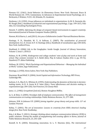   47	
  
Homans	
   G.C.	
   (1961).	
   Social	
   Behavior:	
   Its	
   Elementary	
   Forms.	
   New	
   York:	
   Harcourt,	
   Brace	
   	
  
World	
  Homans	
  GC.	
  1976.	
  Commentary.	
  In	
  Advances	
  in	
  Experimental	
  Social	
  Psychology,	
  ed.	
  L	
  
Berkowitz,	
  E	
  Walster,	
  9:231–44.	
  Orlando,	
  FL:	
  Academic	
  
Hackman,	
  J.	
  R.	
  (1992).	
  Group	
  influences	
  on	
  individuals	
  in	
  organizations.	
  In	
  M.	
  D.	
  Dunnette	
  L.	
  
M.	
  Hough	
  (Eds.),	
  Handbook	
  of	
  industrial	
  and	
  organizational	
  psychology,	
  2	
  (pp.	
  199–267).	
  Palo	
  
Alto,	
  CA:	
  Consulting	
  Psychologists	
  Press.	
  
Hewett,	
  T.	
  (2005).	
  Informing	
  the	
  design	
  of	
  computer-­‐based	
  environments	
  to	
  support	
  creativity.	
  
International	
  Journal	
  of	
  Human-­‐Computer	
  Studies	
  (IJHCS).	
  
Hansen,	
  M.	
  	
  Ibarra,	
  L.	
  and	
  (2011).	
  Are	
  you	
  a	
  Collaborative	
  Leader?	
  Harvard	
  Business	
  Review.	
  
Hastings,	
   P.	
   D.,	
   Utendale,	
   W.	
   T.,	
   	
   Sullivan,	
   C.	
   (2007).	
   The	
   socialization	
   of	
   prosocial	
  
development.	
  In	
  J.	
  E.	
  Grusec	
  	
  P.	
  D.	
  Hastings	
  (Eds.),	
  Handbook	
  of	
  socialization	
  (pp.	
  638–664).	
  
New	
  York:	
  Guilford	
  Press.	
  
Hoahland,	
   E.	
   (2006)	
   Life	
   in	
   the	
   Googleplex:	
   Inside	
   Google.	
   Journal	
   of	
   Library	
   Innovation,	
  
Volume	
  1,	
  Issue	
  1,	
  2010.21	
  
Holmes,	
  R.	
  M.	
  (1999).	
  Kindergarten	
  and	
  college	
  students'	
  view	
  of	
  play	
  and	
  work	
  at	
  home	
  and	
  
school.	
  Play	
  contexts	
  revisited.	
   In	
   S.	
   Reifel	
   (Ed.),	
   Play	
   	
   Culture	
   Studies	
   (Vol.	
   2,	
   pp.	
   59-­‐72).	
  
Stamford,	
  CT:	
  Ablex	
  Publishing	
  
Hollway,	
  W.	
  (1991):	
  “Work	
  Psychology	
  and	
  Organizational	
  Behaviour	
  –	
  Managing	
  the	
  Individual	
  
at	
  Work,”	
  London,	
  Sage	
  Publications.	
  
Huizinga,	
  J.	
  (1950).	
  Homo	
  ludens.	
  New	
  York:	
  Roy	
  Publishers.	
  
Huysman,	
  M.and	
  Wulf,	
  V.	
  (2004).	
  Social	
  Capital	
  and	
  Information	
  Technology,	
  MIT-­‐Press,	
  
Cambridge	
  MA.	
  
Jackson,	
  S.	
  E.,	
  May	
  K.	
  E.,	
  Whitney	
  K.	
  (1995).	
  Understanding	
  the	
  dynamics	
  of	
  diversity	
  in	
  decision-­‐
making	
   teams.	
   In	
   R.	
   A.	
   Guzzo	
   	
   E.	
   Salas	
   (Eds.),	
   Team	
   effectiveness	
   and	
   decision	
   making	
   in	
  
organizations	
  (pp.	
  204–226).	
  San	
  Francisco,	
  CA:	
  Jossey-­‐Bass	
  
Janis,	
  I.	
  L.	
  (1982).	
  Groupthink	
  (2nd	
  ed.).	
  Boston:	
  Houghton	
  Mifflin.	
  
Jo,	
  S.,	
  	
  Shim,	
  S.	
  (2005).	
  Paradigm	
  shift	
  of	
  employee	
  communication:	
  The	
  effect	
  of	
  management	
  
communication	
  on	
  trusting	
  relationships.	
  Public	
  Relations	
  Review,	
  31,	
  277–280.	
  
Johnson,	
  D.W.	
  	
  Johnson	
  F.P.	
  (2009)	
  Joining	
  together:	
  group	
  theory	
  and	
  group	
  skills.	
  11th	
  ed.	
  
London:	
  Pearson	
  
Kelley,	
   T.	
   (2001).	
   The	
   art	
   of	
   innovation:	
   Lessons	
   in	
   creativity	
   from	
   IDEO,	
   America’s	
   leading	
  
design	
  firm.	
  New	
  York:	
  Doubleday.	
  
Kim,	
  J.	
  	
  Rhee,	
  Y.	
  (2011).	
  Strategic	
  thinking	
  about	
  employee	
  communication	
  behavior	
  (ECB)	
  in	
  
public	
  relations:	
  Testing	
  the	
  models	
  of	
  megaphoning	
  and	
  scouting	
  effects	
  in	
  Korea,	
   Journal	
   of	
  
Public	
  Relations	
  Research,	
  23,	
  243–268	
  
Kostoff,	
   R.	
   N.	
   (2003).	
   Stimulating	
   innovation.	
   In	
   L.	
   V.	
   Shavinia	
   (Ed.),	
   The	
   international	
  
 