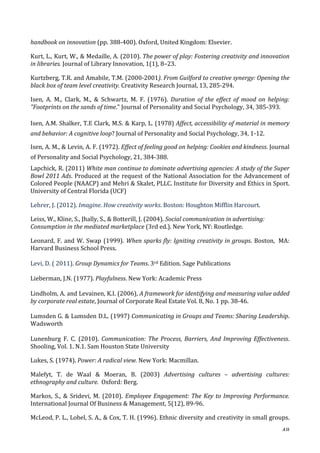   48	
  
handbook	
  on	
  innovation	
  (pp.	
  388-­‐400).	
  Oxford,	
  United	
  Kingdom:	
  Elsevier.	
  
Kurt,	
  L.,	
  Kurt,	
  W.,	
  	
  Medaille,	
  A.	
  (2010).	
  The	
  power	
  of	
  play:	
  Fostering	
  creativity	
  and	
  innovation	
  
in	
  libraries.	
  Journal	
  of	
  Library	
  Innovation,	
  1(1),	
  8–23.	
  
Kurtzberg,	
  T.R.	
  and	
  Amabile,	
  T.M.	
  (2000-­‐2001).	
  From	
  Guilford	
  to	
  creative	
  synergy:	
  Opening	
  the	
  
black	
  box	
  of	
  team	
  level	
  creativity.	
  Creativity	
  Research	
  Journal,	
  13,	
  285-­‐294.	
  
Isen,	
   A.	
   M.,	
   Clark,	
   M.,	
   	
   Schwartz,	
   M.	
   F.	
   (1976).	
   Duration	
   of	
   the	
   effect	
   of	
   mood	
   on	
   helping:	
  
Footprints	
  on	
  the	
  sands	
  of	
  time.	
  Journal	
  of	
  Personality	
  and	
  Social	
  Psychology,	
  34,	
  385-­‐393.	
  
Isen,	
  A.M.	
  Shalker,	
  T.E	
  Clark,	
  M.S.	
  	
  Karp,	
  L.	
  (1978)	
  Affect,	
  accessibility	
  of	
  material	
  in	
  memory	
  
and	
  behavior:	
  A	
  cognitive	
  loop?	
  Journal	
  of	
  Personality	
  and	
  Social	
  Psychology,	
  34,	
  1-­‐12.	
  
Isen,	
  A.	
  M.,	
  	
  Levin,	
  A.	
  F.	
  (1972).	
  Effect	
  of	
  feeling	
  good	
  on	
  helping:	
  Cookies	
  and	
  kindness.	
  Journal	
  
of	
  Personality	
  and	
  Social	
  Psychology,	
  21,	
  384-­‐388.	
  
Lapchick,	
  R.	
  (2011)	
  White	
  man	
  continue	
  to	
  dominate	
  advertising	
  agencies:	
  A	
  study	
  of	
  the	
  Super	
  
Bowl	
  2011	
  Ads.	
  Produced	
  at	
  the	
  request	
  of	
  the	
  National	
  Association	
  for	
  the	
  Advancement	
  of	
  
Colored	
  People	
  (NAACP)	
  and	
  Mehri	
  	
  Skalet,	
  PLLC.	
  Institute	
  for	
  Diversity	
  and	
  Ethics	
  in	
  Sport.	
  
University	
  of	
  Central	
  Florida	
  (UCF)	
  
Lehrer,	
  J.	
  (2012).	
  Imagine.	
  How	
  creativity	
  works.	
  Boston:	
  Houghton	
  Mifflin	
  Harcourt.	
  	
  
Leiss,	
  W.,	
  Kline,	
  S.,	
  Jhally,	
  S.,	
  	
  Botterill,	
  J.	
  (2004).	
  Social	
  communication	
  in	
  advertising:	
  
Consumption	
  in	
  the	
  mediated	
  marketplace	
  (3rd	
  ed.).	
  New	
  York,	
  NY:	
  Routledge.	
  
Leonard,	
  F.	
  and	
  W.	
  Swap	
  (1999).	
  When	
  sparks	
  fly:	
  Igniting	
  creativity	
  in	
  groups.	
  Boston,	
  	
  MA:	
  
Harvard	
  Business	
  School	
  Press.	
  	
  
Levi,	
  D.	
  (	
  2011).	
  Group	
  Dynamics	
  for	
  Teams.	
  3rd	
  Edition.	
  Sage	
  Publications
Lieberman,	
  J.N.	
  (1977).	
  Playfulness.	
  New	
  York:	
  Academic	
  Press	
  
Lindholm,	
  A.	
  and	
  Levainen,	
  K.I.	
  (2006),	
  A	
  framework	
  for	
  identifying	
  and	
  measuring	
  value	
  added	
  
by	
  corporate	
  real	
  estate,	
  Journal	
  of	
  Corporate	
  Real	
  Estate	
  Vol.	
  8,	
  No.	
  1	
  pp.	
  38-­‐46.	
  
Lumsden	
  G.	
  	
  Lumsden	
  D.L.	
  (1997)	
  Communicating	
  in	
  Groups	
  and	
  Teams:	
  Sharing	
  Leadership.	
  
Wadsworth	
  
Lunenburg	
   F.	
   C.	
   (2010).	
   Communication:	
  The	
  Process,	
  Barriers,	
  And	
  Improving	
  Effectiveness.	
  
Shooling,	
  Vol.	
  1.	
  N.1.	
  Sam	
  Houston	
  State	
  University	
  
Lukes,	
  S.	
  (1974).	
  Power:	
  A	
  radical	
  view.	
  New	
  York:	
  Macmillan.	
  
Malefyt,	
   T.	
   de	
   Waal	
   	
   Moeran,	
   B.	
   (2003)	
   Advertising	
   cultures	
   –	
   advertising	
   cultures:	
  
ethnography	
  and	
  culture.	
  	
  Oxford:	
  Berg.	
  
Markos,	
   S.,	
   	
   Sridevi,	
   M.	
   (2010).	
   Employee	
  Engagement:	
  The	
  Key	
  to	
  Improving	
  Performance.	
  
International	
  Journal	
  Of	
  Business	
  	
  Management,	
  5(12),	
  89-­‐96.	
  
McLeod,	
  P.	
  L.,	
  Lobel,	
  S.	
  A.,	
  	
  Cox,	
  T.	
  H.	
  (1996).	
  Ethnic	
  diversity	
  and	
  creativity	
  in	
  small	
  groups.	
  
 
