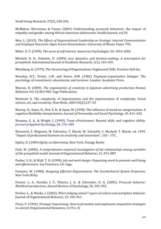   49	
  
Small	
  Group	
  Research,	
  27(2),	
  248-­‐264.	
  
McMahon,	
   Wernsman	
   	
   Parnes	
   (2001)	
   Understanding	
   prosocial	
   behaviors:	
   the	
   impact	
   of	
  
empathy	
  and	
  gender	
  among	
  African	
  American	
  adolescents.	
  Health	
  Journal,	
  vol.39.	
  
Men,	
  L.	
  (2012).	
  The	
  Effects	
  of	
  Organizational	
  Leadership	
  on	
  Strategic	
  Internal	
  Communication	
  
and	
  Employee	
  Outcomes.	
  Open	
  Access	
  Dissertations.	
  University	
  of	
  Miami.	
  Paper	
  796.	
  
Miller,	
  D.	
  T.	
  (1999).	
  The	
  norm	
  of	
  self-­‐interest.	
  American	
  Psychologist,	
  54,	
  1053-­‐1060	
  
Mitchell,	
   D.	
   H.,	
   Eckstein,	
   D.	
   (2009).	
   Jury	
   dynamics	
   and	
   decision-­‐making;	
   A	
   prescription	
   for	
  
groupthink.	
  International	
  Journal	
  of	
  Academic	
  Research,	
  1(1),	
  163-­‐169.	
  
Mintzberg,	
  H.	
  (1979).	
  The	
  Structuring	
  of	
  Organizations,	
  Englewood	
  Cliffs,	
  Prentice-­‐Hall	
  Inc.	
  
Mowday,	
   R.T.,	
   Porter,	
   L.W.	
   and	
   Steers,	
   R.M.	
   (1982)	
   Employee-­‐organization	
   linkages:	
   The	
  
psychology	
  of	
  commitment,	
  absenteeism,	
  and	
  turnover.	
  London:	
  Academic	
  Press.	
  
	
  
Moeran,	
   B.	
   (2009).	
   The	
  organization	
  of	
  creativity	
  in	
  Japanese	
  advertising	
  production.	
  Human	
  
Relations	
  Vol.	
  62,963-­‐985.	
  Sage	
  Publications.	
  
Montuori	
   A.	
   The	
   complexity	
   of	
   improvisation	
   and	
   the	
   improvisation	
   of	
   complexity.	
   Social	
  
science,	
  art,	
  and	
  creativity.	
  Hum	
  Relat.	
  2003;56(2):237–55	
  
Murray,	
  N.,	
  Sujan,	
  H.,	
  Hirt,	
  E.	
  R.,	
  	
  Sujan,	
  M.	
  (1990).	
  The	
  influence	
  of	
  mood	
  on	
  categorization:	
  A	
  
cognitive	
  flexibility	
  interpretation.	
  Journal	
  of	
  Personality	
  and	
  Social	
  Psychology,	
  59,	
  411–425.	
  
Neuman,	
   G.	
   A.,	
   	
   Wright,	
   J.	
   (1999).	
   Team	
   eVectiveness:	
   Beyond	
   skills	
   and	
   cognitive	
   ability.	
  
Journal	
  of	
  Applied	
  Psychology,	
  84,	
  376–389.	
  
Norworol,	
  Z.	
  Zbigniew,	
  M.	
  Fafrowicz,	
  T.	
  Marek.	
  W.	
  Schaufeli,	
  C.	
  Maslach,	
  T.	
  Marek,	
  ed.	
  1993.	
  
Impact	
  of	
  professional	
  burnout	
  on	
  creativity	
  and	
  innovation,	
  163	
  -­‐	
  175,	
  .	
  
Ogilvy,	
  D.	
  (1985)	
  Ogilvy	
  on	
  Advertising.	
  New	
  York,	
  Vintage	
  Books	
  
Park,	
  W.	
  (2000).	
  A	
  comprehensive	
  empirical	
  investigation	
  of	
  the	
  relationships	
  among	
  variables	
  
of	
  the	
  groupthink	
  model.	
  Journal	
  of	
  Organizational	
  Behavior,	
  21,	
  873–887	
  
Parker,	
  S.	
  K.,	
  	
  Wall,	
  T.	
  D.	
  (1998).	
  Job	
  and	
  work	
  design:	
  Organizing	
  work	
  to	
  promote	
  well-­‐being	
  
and	
  effectiveness.	
  San	
  Francisco,	
  CA:	
  Sage.	
  
Pasmore,	
  W.	
  (1988).	
  Designing	
  Effective	
  Organizations:	
  The	
  Sociotechnical	
  System	
  Perpective.	
  
New	
  York:Wiley	
  
Penner,	
   L.	
   A.,	
   Dovidio,	
   J.	
   F.,	
   Piliavin,	
   J.	
   A.,	
   	
   Schroeder,	
   D.	
   A.	
   (2005).	
   Prosocial	
   behavior:	
  
Multilevel	
  perspectives.	
  Annual	
  Review	
  of	
  Psychology,	
  56,	
  365-­‐392.	
  
Perlow,	
  L.,	
  	
  Weeks,	
  J.	
  (2002).	
  Who’s	
  helping	
  whom?	
  Layers	
  of	
  culture	
  and	
  workplace	
  behavior.	
  
Journal	
  of	
  Organizational	
  Behavior,	
  23,	
  345-­‐361.	
  
Perry,	
  P.	
  (1992).	
  Strategic	
  Improvising:	
  How	
  to	
  formulate	
  and	
  implement	
  competitive	
  strategies	
  
in	
  concert;	
  Organisational	
  Dynamics,	
  vl.19	
  n.	
  4)	
  	
  
 