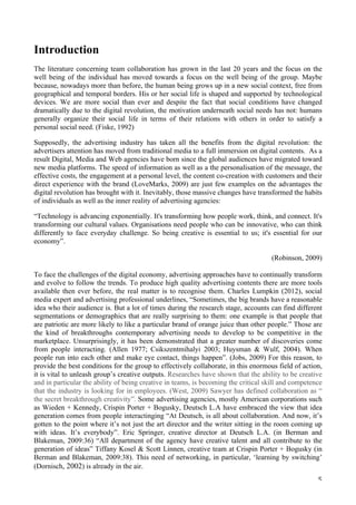   5	
  
Introduction
The literature concerning team collaboration has grown in the last 20 years and the focus on the
well being of the individual has moved towards a focus on the well being of the group. Maybe
because, nowadays more than before, the human being grows up in a new social context, free from
geographical and temporal borders. His or her social life is shaped and supported by technological
devices. We are more social than ever and despite the fact that social conditions have changed
dramatically due to the digital revolution, the motivation underneath social needs has not: humans
generally organize their social life in terms of their relations with others in order to satisfy a
personal social need. (Fiske, 1992)
Supposedly, the advertising industry has taken all the benefits from the digital revolution: the
advertisers attention has moved from traditional media to a full immersion on digital contents. As a
result Digital, Media and Web agencies have born since the global audiences have migrated toward
new media platforms. The speed of information as well as a the personalisation of the message, the
effective costs, the engagement at a personal level, the content co-creation with customers and their
direct experience with the brand (LoveMarks, 2009) are just few examples on the advantages the
digital revolution has brought with it. Inevitably, those massive changes have transformed the habits
of individuals as well as the inner reality of advertising agencies:
“Technology is advancing exponentially. It's transforming how people work, think, and connect. It's
transforming our cultural values. Organisations need people who can be innovative, who can think
differently to face everyday challenge. So being creative is essential to us; it's essential for our
economy”.
(Robinson, 2009)
To face the challenges of the digital economy, advertising approaches have to continually transform
and evolve to follow the trends. To produce high quality advertising contents there are more tools
available then ever before, the real matter is to recognise them. Charles Lumpkin (2012), social
media expert and advertising professional underlines, “Sometimes, the big brands have a reasonable
idea who their audience is. But a lot of times during the research stage, accounts can find different
segmentations or demographics that are really surprising to them: one example is that people that
are patriotic are more likely to like a particular brand of orange juice than other people.” Those are
the kind of breakthroughs contemporary advertising needs to develop to be competitive in the
marketplace. Unsurprisingly, it has been demonstrated that a greater number of discoveries come
from people interacting. (Allen 1977; Csikszentmihalyi 2003; Huysman & Wulf, 2004). When
people run into each other and make eye contact, things happen”. (Jobs, 2009) For this reason, to
provide the best conditions for the group to effectively collaborate, in this enormous field of action,
it is vital to unleash group’s creative outputs. Researches have shown that the ability to be creative
and in particular the ability of being creative in teams, is becoming the critical skill and competence
that the industry is looking for in employees. (West, 2009) Sawyer has defined collaboration as “
the secret breakthrough creativity”. Some advertising agencies, mostly American corporations such
as Wieden + Kennedy, Crispin Porter + Bogusky, Deutsch L.A have embraced the view that idea
generation comes from people interactinging “At Deutsch, is all about collaboration. And now, it’s
gotten to the point where it’s not just the art director and the writer sitting in the room coming up
with ideas. It’s everybody”. Eric Springer, creative director at Deutsch L.A. (in Berman and
Blakeman, 2009:36) “All department of the agency have creative talent and all contribute to the
generation of ideas” Tiffany Kosel & Scott Linnen, creative team at Crispin Porter + Bogusky (in
Berman and Blakeman, 2009:38). This need of networking, in particular, ‘learning by switching’
(Dornisch, 2002) is already in the air.
 