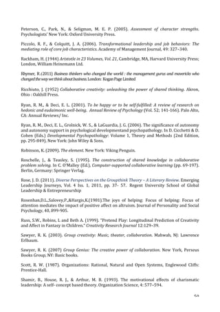   50	
  
Peterson,	
   C.,	
   Park,	
   N.,	
   	
   Seligman,	
   M.	
   E.	
   P.	
   (2005).	
   Assessment	
   of	
   character	
   strengths.	
  
Psychologists’	
  New	
  York:	
  Oxford	
  University	
  Press.	
  
Piccolo,	
   R.	
   F.,	
   	
   Colquitt,	
   J.	
   A.	
   (2006).	
   Transformational	
   leadership	
   and	
   job	
   behaviors:	
   The	
  
mediating	
  role	
  of	
  core	
  job	
  characteristics.	
  Academy	
  of	
  Management	
  Journal,	
  49:	
  327–340.	
  
Rackham,	
  H.	
  (1944)	
  Aristotle	
  in	
  23	
  Volumes,	
  Vol.	
  21,	
  Cambridge,	
  MA,	
  Harvard	
  University	
  Press;	
  
London,	
  William	
  Heinemann	
  Ltd.	
  	
  
Rhymer, R.(2011)	
  Business	
  thinkers	
  who	
  changed	
  the	
  world	
  :	
  the	
  management	
  gurus	
  and	
  mavericks	
  who	
  
changed	
  the	
  way	
  we	
  think	
  about	
  business.	
  London:	
  	
  Kogan	
  Page	
  Limited	
  
Ricchiuto,	
   J.	
   (1952)	
  Collaborative	
  creativity:	
  unleashing	
  the	
  power	
  of	
  shared	
  thinking.	
   Akron,	
  
Ohio	
  :	
  Oakhill	
  Press.	
  
Ryan,	
   R.	
   M.,	
   	
   Deci,	
   E.	
   L.	
   (2001).	
   To	
  be	
  happy	
  or	
  to	
  be	
  self-­‐fulfilled:	
  A	
  review	
  of	
  research	
  on	
  
hedonic	
  and	
  eudaimonic	
  well-­‐being.	
  	
  Annual	
  Review	
  of	
  Psychology	
  (Vol.	
  52;	
  141-­‐166).	
  Palo	
  Alto,	
  
CA:	
  Annual	
  Reviews/	
  Inc.	
  
Ryan,	
  R.	
  M.,	
  Deci,	
  E.	
  L.,	
  Grolnick,	
  W.	
  S.,	
  	
  LaGuardia,	
  J.	
  G.	
  (2006).	
  The	
  significance	
  of	
  autonomy	
  
and	
  autonomy	
  support	
  in	
  psychological	
  developmentand	
  psychopathology.	
  In	
  D.	
  Cicchetti	
  	
  D.	
  
Cohen	
  (Eds.)	
  Developmental	
  Psychopathology:	
  Volume	
  1,	
  Theory	
  and	
  Methods	
  (2nd	
  Edition,	
  
pp.	
  295-­‐849).	
  New	
  York:	
  John	
  Wiley	
  	
  Sons.	
  
Robinson,	
  K.	
  (2009).	
  The	
  element.	
  New	
  York:	
  Viking	
  Penguin.	
  	
  
Roschelle,	
   J.,	
   	
   Teasley,	
   S.	
   (1995).	
   The	
   construction	
   of	
   shared	
   knowledge	
   in	
   collaborative	
  
problem	
  solving.	
  In	
  C.	
  O'Malley	
  (Ed.),	
  Computer-­‐supported	
  collaborative	
  learning	
  (pp.	
  69-­‐197).	
  
Berlin,	
  Germany:	
  Springer	
  Verlag.	
  	
  
Rose,	
  J.	
  D.	
  (2011).	
  Diverse	
  Perspectives	
  on	
  the	
  Groupthink	
  Theory	
  –	
  A	
  Literary	
  Review.	
  Emerging	
  
Leadership	
   Journeys,	
   Vol.	
   4	
   Iss.	
   1,	
   2011,	
   pp.	
   37-­‐	
   57.	
  	
   Regent	
   University	
   School	
   of	
   Global	
  
Leadership	
  	
  Entrepreneurship	
  
Rosenhan,D.L.,Salovey,P.,Hargis,K.(1981).The	
   joys	
   of	
   helping:	
   Focus	
   of	
   helping:	
   Focus	
   of	
  
attention	
  mediates	
  the	
  impact	
  of	
  positive	
  affect	
  on	
  altruism.	
  Journal	
  of	
  Personality	
  and	
  Social	
  
Psychology,	
  40,	
  899-­‐905.	
  
Russ,	
  S.W.,	
  Robins,	
  L	
  and	
  Beth	
  A.	
  (1999).	
  “Pretend	
  Play:	
  Longitudinal	
  Prediction	
  of	
  Creativity	
  
and	
  Affect	
  in	
  Fantasy	
  in	
  Children.”	
  Creativity	
  Research	
  Journal	
  12:129–39.	
  
Sawyer,	
   R.	
   K.	
   (2003).	
   Group	
  creativity:	
  Music,	
  theater,	
  collaboration.	
   Mahwah,	
   NJ:	
   Lawrence	
  
Erlbaum.	
  
Sawyer,	
   R.	
   K.	
   (2007)	
   Group	
  Genius:	
  The	
  creative	
  power	
  of	
  collaboration.	
   New	
   York,	
   Perseus	
  
Books	
  Group,	
  NY:	
  Basic	
  books.	
  
Scott,	
   R.	
   W.	
   (1987).	
   Organizations:	
   Rational,	
   Natural	
   and	
   Open	
   Systems,	
   Englewood	
   Cliffs:	
  
Prentice-­‐Hall.	
  
Shamir,	
   B.,	
   House,	
   R.	
   J.,	
   	
   Arthur,	
   M.	
   B.	
   (1993).	
   The	
   motivational	
   effects	
   of	
   charismatic	
  
leadership:	
  A	
  self-­‐	
  concept	
  based	
  theory.	
  Organization	
  Science,	
  4:	
  577–594.	
  
 