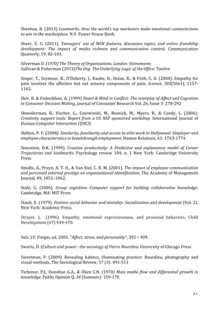   51	
  
Sheehan,	
  B.	
  (2013)	
  Lovemarks.	
  How	
  the	
  world’s	
  top	
  marketers	
  make	
  emotional	
  connectictions	
  
to	
  win	
  in	
  the	
  marketplace.	
  N.Y:	
  Power	
  House	
  Book.	
  	
  
Sheer,	
   V.	
   C.	
   (2011).	
   Teenagers’	
   use	
   of	
   MSN	
   features,	
   discussion	
   topics,	
   and	
   online	
   friendship	
  
development:	
   The	
   impact	
   of	
   media	
   richness	
   and	
   communication	
   control.	
   Communication	
  
Quarterly,	
  59,	
  82-­‐103.	
  
Silverman	
  D.	
  (1970)	
  The	
  Theory	
  of	
  Organisations.	
  London:	
  Heinemann;	
  	
  
Sullivan	
  	
  Fisherman	
  (2013)The	
  Org:	
  The	
  Underlying	
  Logic	
  of	
  the	
  Office:	
  Twelve	
  
Singer,	
  T.,	
  Seymour,	
  B.,	
  O’Doherty,	
  J.,	
  Kaube,	
  H.,	
  Dolan,	
  R.,	
  	
  Frith,	
  C.	
  D.	
  (2004).	
  Empathy	
  for	
  
pain	
   involves	
   the	
   affective	
   but	
   not	
   sensory	
   components	
   of	
   pain.	
   Science,	
  303(5661),	
   1157-­‐
1162.	
  
Shiv,	
  B.	
  	
  Fedorikhan,	
  A.	
  (1999)	
  Heart	
  	
  Mind	
  in	
  Conflict:	
  The	
  interplay	
  of	
  Affect	
  and	
  Cognition	
  
in	
  Consumer	
  Decision	
  Making,	
  Journal	
  of	
  Consumer	
  Research	
  Vol.	
  26,	
  Issue	
  3:	
  278-­‐292	
  
Shneiderman,	
   B.,	
   Fischer,	
   G.,	
   Czerwinski,	
   M.,	
   Resnick,	
   M.,	
   Myers,	
   B.,	
   	
   Candy,	
   L.	
   (2006).	
  
Creativity	
  support	
  tools:	
  Report	
  from	
  a	
  US	
  NSF	
  sponsored	
  workshop.	
   International	
   Journal	
   of	
  
Human-­‐Computer	
  Interaction	
  (IJHCI).	
  
Skilton,	
  P.	
  F.	
  (2008).	
  Similarity,	
  familiarity	
  and	
  access	
  to	
  elite	
  work	
  in	
  Hollywood:	
  Employer	
  and	
  
employee	
  characteristics	
  in	
  breakthrough	
  employment.	
  Human	
  Relations,	
  61:	
  1743-­‐1774.	
  
Simonton,	
   D.K.	
   (1999).	
   Creative	
   productivity:	
   A	
   Predictive	
   and	
   explanatory	
   model	
   of	
   Career	
  
Trajectories	
   and	
   landmarks.	
   Psychology	
   review	
   104,	
   n.	
   1	
   New	
   York:	
   Cambridge	
   University	
  
Press	
  
Smidts,	
  A.,	
  Pruyn,	
  A.	
  T.	
  H.,	
  	
  Van	
  Riel,	
  C.	
  B.	
  M.	
  (2001).	
  The	
  impact	
  of	
  employee	
  communication	
  
and	
  perceived	
  external	
  prestige	
  on	
  organizational	
  identification.	
  The	
  Academy	
  of	
  Management	
  
Journal,	
  49,	
  1051–1062.	
  
Stahl,	
   G.	
   (2006).	
   Group	
   cognition:	
   Computer	
   support	
   for	
   building	
   collaborative	
   knowledge.	
  
Cambridge,	
  MA:	
  MIT	
  Press	
  
Staub,	
  E.	
  (1979).	
  Positive	
  social	
  behavior	
  and	
  morality:	
  Socialization	
  and	
  development	
  (Vol.	
  2).	
  
New	
  York:	
  Academic	
  Press.	
  
Strayer,	
   J.	
   	
   (1996).	
   Empathy,	
   emotional	
   expressiveness,	
   and	
   prosocial	
   behaviors.	
   Child	
  
Development	
  (67)	
  449-­‐470.	
  
	
  
Suls.	
  J.P.	
  Forgas,	
  ed.	
  2001.	
  Affect,	
  stress,	
  and	
  personality,	
  392	
  –	
  409.	
  
Swartz,	
  D.	
  (Culture	
  and	
  power	
  :	
  the	
  sociology	
  of	
  Pierre	
  Bourdieu. University	
  of	
  Chicago	
  Press	
  
	
  
Sweetman,	
   P.	
   (2009).	
   Revealing	
   habitus,	
   illuminating	
   practice:	
   Bourdieu,	
   photography	
   and	
  
visual	
  methods,	
  The	
  Sociological	
  Review,	
  57	
  (3):	
  491-­‐511	
  
Tichenor,	
  P.J.,	
  Donohue	
  G.A.,	
  	
  Olien	
  C.N.	
  (1970)	
  Mass	
  media	
  flow	
  and	
  differential	
  growth	
  in	
  
knowledge.	
  Public	
  Opinion	
  Q.	
  34	
  (Summer):	
  159-­‐170.	
  
 