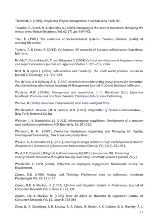   52	
  
Thomsett,	
  R.	
  (1980).	
  People	
  and	
  Project	
  Management,	
  Yourdon,	
  New	
  York,	
  NY.	
  
Townley,	
  B.,	
  Beech,	
  N.	
  	
  McKinlay	
  A.	
  (2009).	
  Managing	
  in	
  the	
  creative	
  industries:	
  Managing	
  the	
  
motley	
  crew.	
  Human	
  Relations,	
  Vol.	
  62	
  	
  (7)	
  ,pp.	
  939-­‐962.	
  	
  
	
  
Trist,	
   E.	
   (1981).	
   The	
   evolution	
   of	
   Socio-­‐technical	
   systems.	
   Toronto,	
   Ontario:	
   Quality	
   of	
  
working	
  life	
  centre.	
  	
  
Turiera,	
  T.	
  	
  Cross,	
  S.	
  (2013).	
  Co-­‐business:	
  50	
  examples	
  of	
  business	
  collaboration.	
  Barcelona:	
  
Informia.	
  
Uchida,Y.	
  Norasakkunkit,	
  V.	
  and	
  Kitayama	
  S.	
  (2004)	
  Cultural	
  constructions	
  of	
  happiness:	
  theory	
  
and	
  empirical	
  evidence	
  Journal	
  of	
  Happiness	
  Studies	
  5:	
  223–239,	
  2004.	
  	
  	
  
Uzzi,	
   B.	
   	
   Spiro	
   J.	
   (2005)	
   Collaboration	
   and	
   creativity:	
   The	
   small	
   world	
   problem.	
   American	
  
Journal	
  of	
  Sociology,	
  111:	
  447–504.	
  
Van	
  de	
  Ven,	
  A	
  	
  Delbecq,	
  A.	
  L.	
  	
  (1986)	
  Nominal	
  versus	
  interacting	
  group	
  process	
  for	
  committee	
  
decision-­‐making	
  effectiveness	
  Academy	
  of	
  Management	
  Journal	
  ProQuest	
  Business	
  Collection	
  .	
  
Waldron,	
   M.W.	
   (1994b).	
   Management	
   and	
   supervision.	
   In	
   D.	
   Blackburn	
   (Ed.),	
   Extension	
  
handbook:	
  Processes	
  and	
  practices.	
  Toronto:	
  Thompson	
  Educational	
  Publishing.	
  
Watson,	
  D.	
  (2000).	
  Mood	
  and	
  Temperament,	
  New	
  York:	
  Guildford	
  Press	
  
Watzlawick,P.,	
   Bavelas,	
   J.B.	
   	
   Jackson,	
   D.D.	
   (1967).	
   Pragmatics	
   of	
   Human	
   Communication,	
   ,	
  
New	
  York:	
  Norton	
  	
  Co.	
  Inc	
  
Webster,	
   J.	
   	
   Martocchio,	
   J.J.	
   (1992).	
   Microcomputer	
  playfulness:	
  Development	
  of	
  a	
  measure	
  
with	
  workplace	
  implications.	
  MIS	
  Quarterly,	
  16:	
  201-­‐226.	
  
Weisbord,	
   M.	
   R.	
   	
   (1987).	
   Productive	
   Workplaces:	
   Organizing	
   and	
   Managing	
   for	
   Dignity,	
  
Meaning	
  and	
  Community,	
  ,	
  San	
  Francisco:	
  Jossey-­‐Bass	
  
West,	
  R.	
  E.,	
  	
  Hannafin,	
  M.	
  J.	
  (2011).	
  Learning	
  to	
  design	
  collaboratively:	
  Participation	
  of	
  student	
  
designers	
  in	
  a	
  Community	
  of	
  Innovation.	
  Instructional	
  Science,	
  Vol.	
  39(6),	
  821-­‐841.	
  
	
  
West,	
  R.E.,Tateishi,I.,Wright,G.A.,Fonoimoana,M.(2012).	
  Innovation	
  101:	
  Promoting	
  
undergraduate	
  innovation	
  through	
  a	
  two-­‐day	
  boot	
  camp.	
  Creativity	
  Research	
  Journal,	
  24(2).	
  
Woodruffe,	
   C.	
   CIPD	
   (2006).	
   Reflection	
   on	
   employeee	
   engagement.	
   Nationwide	
   survey	
   on	
  
Engagement.	
  
Zajonc,	
   R.B.	
   (1980)	
   Feeling	
   and	
   Thinking:	
   Preferences	
   need	
   no	
   Inferences.	
   American	
  
Psychologist	
  Vol.	
  35:	
  151-­‐175	
  
Zajonc,	
   R.B.	
   	
   Markus,	
   H.	
   (1982)	
   Affective	
   and	
   Cognitive	
   Factors	
   in	
   Preferences,	
   Journal	
   of	
  
Consumer	
  Research	
  Vol.	
  9,	
  Issue	
  2:	
  123-­‐131;	
  	
  
Zajonc,	
   R.B.	
   	
   Markus,	
   H.	
   (1985)	
   Must	
   All	
   Affect	
   Be	
   Mediated	
   By	
   Cognition?	
   Journal	
   of	
  
Consumer	
  Research	
  Vol.	
  12,	
  Issue	
  3:	
  363-­‐364	
  
Zhou,	
  Q.,	
  N.	
  Eisenberg,	
  S.	
  H.	
  Losoya,	
  R.	
  A.	
  Fabes,	
  M.	
  Reiser,	
  I.	
  K.	
  Guthrie,	
  B.	
  C.	
  Murphy,	
  A.	
  J.	
  
 