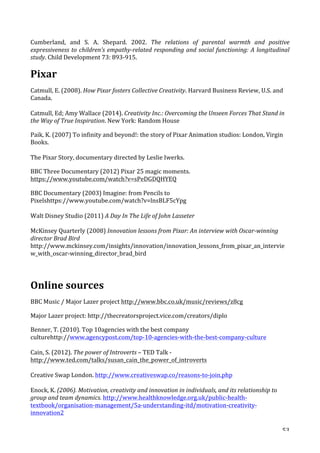   53	
  
Cumberland,	
   and	
   S.	
   A.	
   Shepard.	
   2002.	
   The	
   relations	
   of	
   parental	
   warmth	
   and	
   positive	
  
expressiveness	
  to	
  children’s	
  empathy-­‐related	
  responding	
  and	
  social	
  functioning:	
  A	
  longitudinal	
  
study.	
  Child	
  Development	
  73:	
  893-­‐915.	
  
Pixar	
  
Catmull,	
  E.	
  (2008).	
  How	
  Pixar	
  fosters	
  Collective	
  Creativity.	
  Harvard	
  Business	
  Review,	
  U.S.	
  and	
  
Canada.	
  	
  
	
  
Catmull,	
  Ed;	
  Amy	
  Wallace	
  (2014).	
  Creativity	
  Inc.:	
  Overcoming	
  the	
  Unseen	
  Forces	
  That	
  Stand	
  in	
  
the	
  Way	
  of	
  True	
  Inspiration.	
  New	
  York:	
  Random	
  House	
  
Paik,	
  K.	
  (2007)	
  To	
  infinity	
  and	
  beyond!:	
  the	
  story	
  of	
  Pixar	
  Animation	
  studios:	
  London,	
  Virgin	
  
Books.	
  
	
  
The	
  Pixar	
  Story,	
  documentary	
  directed	
  by	
  Leslie	
  Iwerks.	
  
BBC	
  Three	
  Documentary	
  (2012)	
  Pixar	
  25	
  magic	
  moments.	
  
https://www.youtube.com/watch?v=sPeDGDQHYEQ	
  
BBC	
  Documentary	
  (2003)	
  Imagine:	
  from	
  Pencils	
  to	
  
Pixelshttps://www.youtube.com/watch?v=lnsBLF5cYpg	
  
Walt	
  Disney	
  Studio	
  (2011)	
  A	
  Day	
  In	
  The	
  Life	
  of	
  John	
  Lasseter	
  	
  
McKinsey	
  Quarterly	
  (2008)	
  Innovation	
  lessons	
  from	
  Pixar:	
  An	
  interview	
  with	
  Oscar-­‐winning	
  
director	
  Brad	
  Bird	
  
http://www.mckinsey.com/insights/innovation/innovation_lessons_from_pixar_an_intervie
w_with_oscar-­‐winning_director_brad_bird	
  
	
  
Online	
  sources	
  
BBC	
  Music	
  /	
  Major	
  Lazer	
  project	
  http://www.bbc.co.uk/music/reviews/z8cg	
  
Major	
  Lazer	
  project:	
  http://thecreatorsproject.vice.com/creators/diplo	
  
Benner,	
  T.	
  (2010).	
  Top	
  10agencies	
  with	
  the	
  best	
  company	
  
culturehttp://www.agencypost.com/top-­‐10-­‐agencies-­‐with-­‐the-­‐best-­‐company-­‐culture	
  	
  
Cain,	
  S.	
  (2012).	
  The	
  power	
  of	
  Introverts	
  –	
  TED	
  Talk	
  -­‐	
  
http://www.ted.com/talks/susan_cain_the_power_of_introverts	
  
Creative	
  Swap	
  London.	
  http://www.creativeswap.co/reasons-­‐to-­‐join.php	
  
Enock,	
  K.	
  (2006).	
  Motivation,	
  creativity	
  and	
  innovation	
  in	
  individuals,	
  and	
  its	
  relationship	
  to	
  
group	
  and	
  team	
  dynamics.	
  http://www.healthknowledge.org.uk/public-­‐health-­‐
textbook/organisation-­‐management/5a-­‐understanding-­‐itd/motivation-­‐creativity-­‐
innovation2	
  
 