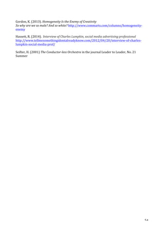   54	
  
Gordon,	
  K.	
  (2013).	
  Homogeneity	
  Is	
  the	
  Enemy	
  of	
  Creativity	
  	
  
So	
  why	
  are	
  we	
  so	
  male?	
  And	
  so	
  white?	
  http://www.commarts.com/columns/homogeneity-­‐
enemy	
  
Hassett,	
  R.	
  (2014).	
  	
  Interview	
  of	
  Charles	
  Lumpkin,	
  social	
  media	
  advertising	
  professional	
  
http://www.tellmesomethingidontalreadyknow.com/2012/04/20/interview-­‐of-­‐charles-­‐
lumpkin-­‐social-­‐media-­‐prof/	
  
	
  
Seifter,	
  H.	
  (2001)	
  The	
  Conductor-­‐less	
  Orchestra	
  in	
  the	
  journal	
  Leader	
  to	
  Leader,	
  No.	
  21	
  
Summer	
  	
  
	
  
	
  
	
  
	
  
	
  
	
  
	
  
	
  
	
  
	
  
	
  
	
  
	
  
	
  
	
  
	
  
	
  
	
  
	
  
	
  
	
  
	
  
	
  
	
  
	
  
	
  
	
  
	
  
	
  
	
  
	
  
	
  
	
  
	
  
	
  
	
  
	
  
	
  
	
  
	
  
 