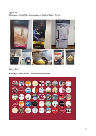   56	
  
Appendix	
  2	
  
Campaigns	
  from	
  Ufficio	
  Comunicazione	
  Regione	
  Lazio	
  –	
  Roma	
  
	
  
	
  
	
  
Appendix	
  3.	
  	
  
	
  
Campaign	
  from	
  Newtork	
  Comunicazione	
  -­‐	
  Milano	
  	
  
	
  
	
  
	
  
	
  
 
