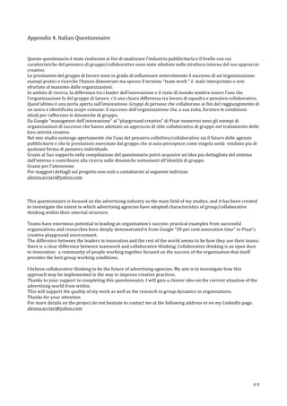   57	
  
Appendix	
  4.	
  Italian	
  Questionnaire	
  
	
  
	
  
Questo	
  questionario	
  è	
  stato	
  realizzato	
  ai	
  fini	
  di	
  analizzare	
  l’industria	
  pubblicitaria	
  e	
  il	
  livello	
  con	
  cui	
  
caratteristiche	
  del	
  pensiero	
  di	
  gruppo/collaborativo	
  sono	
  state	
  adottate	
  nella	
  struttura	
  interna	
  del	
  suo	
  approccio	
  
creativo.	
  
Le	
  prestazioni	
  del	
  gruppo	
  di	
  lavoro	
  sono	
  in	
  grado	
  di	
  influenzare	
  notevolmente	
  il	
  successo	
  di	
  un’organizzazione:	
  
esempi	
  pratici	
  e	
  ricerche	
  l’hanno	
  dimostrato	
  ma	
  spesso	
  il	
  termine	
  “team	
  work	
  “	
  è	
  	
  male	
  interpretato	
  o	
  non	
  
sfruttato	
  al	
  massimo	
  dalle	
  organizzazioni.	
  	
  
In	
  ambito	
  di	
  ricerca,	
  la	
  differenza	
  tra	
  i	
  leader	
  dell’innovazione	
  e	
  il	
  resto	
  dl	
  mondo	
  sembra	
  essere	
  l’uso	
  che	
  
l’organizzazione	
  fa	
  del	
  gruppo	
  di	
  lavoro:	
  c’è	
  una	
  chiara	
  differenza	
  tra	
  lavoro	
  di	
  squadra	
  e	
  pensiero	
  collaborativo.	
  
Quest’ultimo	
  è	
  una	
  porta	
  aperta	
  sull’innovazione.	
  Gruppi	
  di	
  persone	
  che	
  collaborano	
  ai	
  fini	
  del	
  raggiungimento	
  di	
  
un	
  unico	
  e	
  identificato	
  scopo	
  comune:	
  il	
  successo	
  dell’organizzazione	
  che,	
  a	
  sua	
  volta,	
  fornisce	
  le	
  condizioni	
  	
  
ideali	
  per	
  rafforzare	
  le	
  dinamiche	
  di	
  gruppo.	
  	
  
Da	
  Google	
  “managment	
  dell’innovazione”	
  al	
  “playground	
  creativo”	
  di	
  Pixar	
  numerosi	
  sono	
  gli	
  esempi	
  di	
  
organizzazioni	
  di	
  successo	
  che	
  hanno	
  adottato	
  un	
  approccio	
  di	
  stile	
  collaborativo	
  di	
  gruppo	
  nel	
  trattamento	
  delle	
  
loro	
  attività	
  creative.	
  
Nel	
  mio	
  studio	
  sostengo	
  apertamente	
  che	
  l’uso	
  del	
  pensiero	
  collettivo/collaborativo	
  sia	
  il	
  futuro	
  delle	
  agenzie	
  
pubblicitarie	
  e	
  che	
  le	
  prestazioni	
  esercitate	
  dal	
  gruppo	
  che	
  si	
  auto	
  percepisce	
  come	
  singola	
  unità	
  	
  rendano	
  piu	
  di	
  
qualsiasi	
  forma	
  di	
  pensiero	
  individuale.	
  	
  
Grazie	
  al	
  Suo	
  supporto	
  nella	
  compilazione	
  del	
  questionario	
  potrò	
  acquisire	
  un’idea	
  piu	
  dettagliata	
  del	
  sistema	
  
dall’interno	
  e	
  contribuire	
  alla	
  ricerca	
  sulle	
  dinamiche	
  sottostanti	
  all’identità	
  di	
  gruppo.	
  
Grazie	
  per	
  l’attenzione.	
  	
  
Per	
  maggiori	
  dettagli	
  sul	
  progetto	
  non	
  esiti	
  a	
  contattarmi	
  al	
  seguente	
  indirizzo	
  	
  
alessia.acciari@yahoo.com	
  	
  
	
  
	
  
This	
  questionnaire	
  is	
  focused	
  on	
  the	
  advertising	
  industry	
  as	
  the	
  main	
  field	
  of	
  my	
  studies,	
  and	
  it	
  has	
  been	
  created	
  
to	
  investigate	
  the	
  extent	
  to	
  which	
  advertising	
  agencies	
  have	
  adopted	
  characteristics	
  of	
  group/collaborative	
  
thinking	
  within	
  their	
  internal	
  structure.	
  
	
  
Teams	
  have	
  enormous	
  potential	
  in	
  leading	
  an	
  organisation’s	
  success:	
  practical	
  examples	
  from	
  successful	
  
organisations	
  and	
  researches	
  have	
  deeply	
  demonstrated	
  it	
  from	
  Google	
  “20	
  per	
  cent	
  innovation	
  time”	
  to	
  Pixar’s	
  
creative	
  playground	
  environment.	
  
The	
  difference	
  between	
  the	
  leaders	
  in	
  innovation	
  and	
  the	
  rest	
  of	
  the	
  world	
  seems	
  to	
  be	
  how	
  they	
  use	
  their	
  teams:	
  
there	
  is	
  a	
  clear	
  difference	
  between	
  teamwork	
  and	
  collaborative	
  thinking.	
  Collaborative	
  thinking	
  is	
  an	
  open	
  door	
  
to	
  innovation:	
  	
  a	
  community	
  of	
  people	
  working	
  together	
  focused	
  on	
  the	
  success	
  of	
  the	
  organisation	
  that	
  itself	
  
provides	
  the	
  best	
  group	
  working	
  conditions.	
  
	
  
I	
  believe	
  collaborative	
  thinking	
  to	
  be	
  the	
  future	
  of	
  advertising	
  agencies.	
  My	
  aim	
  is	
  to	
  investigate	
  how	
  this	
  
approach	
  may	
  be	
  implemented	
  in	
  the	
  way	
  to	
  improve	
  creative	
  practices.	
  
Thanks	
  to	
  your	
  support	
  in	
  completing	
  this	
  questionnaire,	
  I	
  will	
  gain	
  a	
  clearer	
  idea	
  on	
  the	
  current	
  situation	
  of	
  the	
  
advertising	
  world	
  from	
  within.	
  
This	
  will	
  support	
  the	
  quality	
  of	
  my	
  work	
  as	
  well	
  as	
  the	
  research	
  in	
  group	
  dynamics	
  in	
  organisations.	
  
Thanks	
  for	
  your	
  attention.	
  
For	
  more	
  details	
  on	
  the	
  project	
  do	
  not	
  hesitate	
  to	
  contact	
  me	
  at	
  the	
  following	
  address	
  or	
  on	
  my	
  LinkedIn	
  page.	
  
alessia.acciari@yahoo.com	
  	
  
	
  
	
  
	
  
	
  
	
  
 