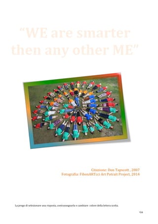  58	
  
	
  
	
  	
  	
  	
  	
  	
  	
   	
  
	
  
	
  
	
  
	
  
	
  
	
   	
  
	
  
	
  
	
  
La	
  prego	
  di	
  selezionare	
  una	
  risposta,	
  contrassegnarla	
  o	
  cambiare	
  	
  colore	
  della	
  lettera	
  scelta.	
  	
  
“WE	
  are	
  smarter	
  
then	
  any	
  other	
  ME”	
  	
  
Citazione:	
  Don	
  Tapscott	
  ,	
  2007	
  
Fotografia:	
  FibonARTcci	
  Art	
  Potrait	
  Project,	
  2014	
  
 
