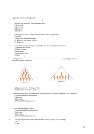   59	
  
	
  
	
  
	
  
1.	
  	
  	
  	
  	
  	
  	
  	
  Quale	
  è	
  il	
  suo	
  ruolo	
  nell’agenzia?	
  
	
  	
  	
  	
  	
  
	
  
2. Da quanti anni lavora nell’ industria pubblicitaria?
a)	
  Meno	
  di	
  5	
  
b)	
  Da	
  6	
  a	
  10	
  
c)	
  Da	
  11	
  a	
  20	
  
d)	
  Piu	
  di	
  20	
  
	
  
3. Quanto spesso si trova a condividere le sue idee con il suo supervisore?
a)	
  Spesso	
  
b)	
  Ogni	
  volta	
  che	
  ne	
  ho	
  bisogno	
  
c) Solamente alla fine del progetto
d) Raramente
	
  
4.	
  	
   Come	
  descriverebbe	
  il	
  tipo	
  di	
  relazione	
  tra	
  lei	
  e	
  il	
  suo	
  manager/supervisor?	
  
a)	
  Aperta	
  e	
  amichevole	
  
b)	
  Molto	
  formale	
  
c)	
  Inesistente	
  
d)	
  Dipendente-­‐Capo	
  	
  
e)	
  Altro	
  	
  
	
  
5. In quale tipo di leadership riconosce
l’organizzazione in cui lavora?
	
  	
   	
  	
  	
  	
  	
  	
  	
  	
  	
  	
  	
  	
  	
  	
  	
  	
  	
  	
  	
  	
  	
  	
  	
  	
  	
  	
  	
  	
  	
  	
  	
  	
  	
  	
  	
  	
  	
  	
  	
  	
  	
  	
   	
  
a)	
  Organizazione	
  A	
  –	
  Molto	
  gerarchico	
  
b) Organizzazione B – Poco gerarchico
6.	
  	
  	
  	
  	
  	
  	
  	
  	
  Come	
  descriverebbe	
  il	
  suo	
  ambiente	
  di	
  lavoro	
  secondo	
  la	
  variabile	
  “interazione	
  con	
  i	
  colleghi”?	
  	
  
a)	
  Supportata	
  dall’organizzazione	
  
b)	
  Formale	
  
c)	
  Informale	
  
d)	
  Vincolata	
  dall’organizazione	
  
	
  
	
  
	
  
7.	
  	
  	
  	
  	
  	
  	
  	
  	
  	
  Come	
  le	
  piacerebbe	
  che	
  fosse?	
  
a)	
  Supportata	
  dall’	
  organizzazione	
  
b)	
  Formale	
  
c)	
  Informale	
  
d)	
  Vincolata	
  dall’organizzazione	
  
	
  
	
  	
  	
  8.	
  	
   Partecipa	
  spesso	
  alla	
  fase	
  di	
  formulazione	
  di	
  idee	
  in	
  risposta	
  ad	
  un	
  briefing?	
  
a)	
  Si	
  
b) No
	
  
	
  
 