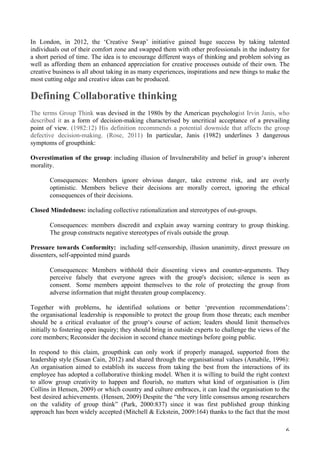   6	
  
In London, in 2012, the ‘Creative Swap’ initiative gained huge success by taking talented
individuals out of their comfort zone and swapped them with other professionals in the industry for
a short period of time. The idea is to encourage different ways of thinking and problem solving as
well as affording them an enhanced appreciation for creative processes outside of their own. The
creative business is all about taking in as many experiences, inspirations and new things to make the
most cutting edge and creative ideas can be produced.
Defining Collaborative thinking
The terms Group Think was devised in the 1980s by the American psychologist Irvin Janis, who
described it as a form of decision-making characterised by uncritical acceptance of a prevailing
point of view. (1982:12) His definition recommends a potential downside that affects the group
defective decision-making. (Rose, 2011) In particular, Janis (1982) underlines 3 dangerous
symptoms of groupthink:
Overestimation of the group: including illusion of Invulnerability and belief in group‘s inherent
morality.
Consequences: Members ignore obvious danger, take extreme risk, and are overly
optimistic. Members believe their decisions are morally correct, ignoring the ethical
consequences of their decisions.
Closed Mindedness: including collective rationalization and stereotypes of out-groups.
Consequences: members discredit and explain away warning contrary to group thinking.
The group constructs negative stereotypes of rivals outside the group.
Pressure towards Conformity: including self-censorship, illusion unanimity, direct pressure on
dissenters, self-appointed mind guards
Consequences: Members withhold their dissenting views and counter-arguments. They
perceive falsely that everyone agrees with the group's decision; silence is seen as
consent. Some members appoint themselves to the role of protecting the group from
adverse information that might threaten group complacency.
Together with problems, he identified solutions or better ‘prevention recommendations’:
the organisational leadership is responsible to protect the group from those threats; each member
should be a critical evaluator of the group‘s course of action; leaders should limit themselves
initially to fostering open inquiry; they should bring in outside experts to challenge the views of the
core members; Reconsider the decision in second chance meetings before going public.
In respond to this claim, groupthink can only work if properly managed, supported from the
leadership style (Susan Cain, 2012) and shared through the organisational values (Amabile, 1996):
An organisation aimed to establish its success from taking the best from the interactions of its
employee has adopted a collaborative thinking model. When it is willing to build the right context
to allow group creativity to happen and flourish, no matters what kind of organisation is (Jim
Collins in Hensen, 2009) or which country and culture embraces, it can lead the organisation to the
best desired achievements. (Hensen, 2009) Despite the “the very little consensus among researchers
on the validity of group think” (Park, 2000:837) since it was first published group thinking
approach has been widely accepted (Mitchell  Eckstein, 2009:164) thanks to the fact that the most
 