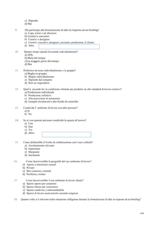   60	
  
c)	
   Dipende	
  	
  
d)	
  Mai	
  
	
  
9.	
  	
   Chi	
  partecipa	
  alla	
  formulazione	
  di	
  idee	
  in	
  risposta	
  ad	
  un	
  briefing?	
  
a) Copy writer e art directors
b)	
  Creativi	
  e	
  esecutivi	
  
b) Creativi e designers
c) Creativi, esecutivi, designers, accounts, produzione, il cliente.
d) Altro
	
  
10. Quanto tempo spende lavorando individualmente?
a)	
  20%	
  
b)	
  Metà	
  del	
  tempo	
  
c)	
  La	
  maggior	
  parte	
  del	
  tempo	
  
d)	
  Mai	
  
	
  
11. Preferisce lavorare individualmente o in gruppo?
a)	
  Meglio	
  in	
  gruppo	
  
b) Meglio individualmente
c) Dipende	
  dal	
  compito	
  
d) Non	
  so	
  rispondere	
  
	
  
12. Qual’è, secondo lei, la condizione ottimale per produrre un alto standard di lavoro creativo?
a)	
  Produzione	
  individuale	
  
b) Produzione collettiva
c) Alta percezione di autonomia
d) Compiti	
  strutturati	
  e	
  alto	
  livello	
  di	
  controllo	
  
	
  
13. Condivide l’ ambiente di lavoro con altre persone?
a)	
  Si	
  
b) No
	
  
14.	
   	
  Se	
  si,	
  con	
  quante	
  persone	
  condivide	
  lo	
  spazio	
  di	
  lavoro?	
  
a) Una
b) Due
c) Tre	
  
d) Altro	
  	
  
	
  
	
  
15. Come definirebbe il livello di collaborazione con I suoi collechi?
a) Assolutamente rilevante
b) Importante
c) Marginale
d) Inesistente
	
  
16. Come descriverebbe la geografia del suo ambiente di lavoro?
a) Aperto a interazioni casuali
b) Privato
c) Ben connesso, centrale
d) Periferico, isolato
	
  
17. Come descriverebbe il suo ambiente di lavoro ideale?
a) Spazio aperto per cooperare
b) Spazio chiuso per concetrarsi
c) Spazio condiviso e intercambiabile
d) Spazio di lavoro auotcostruito secondo esigenza
18. Quanto volte si è ritrovato nella situazione raffigurata durante la formulazione di idee in risposta ad un briefing?
	
  
	
  
 