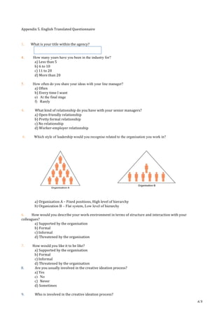   63	
  
Appendix	
  5.	
  English	
  Translated	
  Questionnaire	
  	
  
	
  
	
  
1.	
  	
  	
  	
  	
  	
  	
  	
  What	
  is	
  your	
  title	
  within	
  the	
  agency?	
  
	
  	
  	
  	
  	
  
	
  
4. How many years have you been in the industry for?
a)	
  Less	
  than	
  5	
  
b)	
  6	
  to	
  10	
  
c)	
  11	
  to	
  20	
  
d)	
  More	
  than	
  20	
  
	
  
5. How often do you share your ideas with your line manager?
a)	
  Often	
  
b)	
  Every	
  time	
  I	
  want	
  
e) At the final stage
f) Rarely
	
  
4.	
  	
   What	
  kind	
  of	
  relationship	
  do	
  you	
  have	
  with	
  your	
  senior	
  managers?	
  
a)	
  Open-­‐friendly	
  relationship	
  
b)	
  Pretty	
  formal	
  relationship	
  
c)	
  No	
  relationship	
  
d)	
  Worker-­‐employer	
  relationship	
  
	
  
6. Which style of leadership would you recognise related to the organisation you work in?
	
  	
   	
  	
  	
  	
  	
  	
  	
  	
  	
  	
  	
  	
  	
  	
  	
  	
  	
  	
  	
  	
  	
  	
  	
  	
  	
  	
  	
  	
  	
  	
  	
  	
  	
  	
  	
  	
  	
  	
  	
  	
  	
  	
   	
  
a)	
  Organization	
  A	
  –	
  Fixed	
  positions,	
  High	
  level	
  of	
  hierarchy	
  
b) Organization B – Flat system, Low level of hierarchy
6.	
  	
  	
  	
  	
  	
  	
  	
  	
  How	
  would	
  you	
  describe	
  your	
  work	
  environment	
  in	
  terms	
  of	
  structure	
  and	
  interaction	
  with	
  your	
  
colleagues?	
  	
  
a)	
  Supported	
  by	
  the	
  organisation	
  
b)	
  Formal	
  
c)	
  Informal	
  
d)	
  Threatened	
  by	
  the	
  organisation	
  
	
  
7.	
  	
  	
  	
  	
  	
  	
  	
  	
  	
  How	
  would	
  you	
  like	
  it	
  to	
  be	
  like?	
  
a)	
  Supported	
  by	
  the	
  organisation	
  
b)	
  Formal	
  
c)	
  Informal	
  
d)	
  Threatened	
  by	
  the	
  organisation	
  
	
  	
  	
  8.	
  	
   Are	
  you	
  usually	
  involved	
  in	
  the	
  creative	
  ideation	
  process?	
  
a)	
  Yes	
  
c) No
c)	
   Never	
  
d)	
  Sometimes	
  
	
  
9.	
  	
   Who	
  is	
  involved	
  in	
  the	
  creative	
  ideation	
  process?	
  
	
  
 