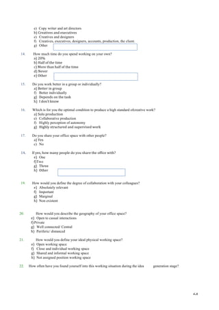   64	
  
e) Copy writer and art directors
b)	
  Creatives	
  and	
  executives	
  
e) Creatives and designers
f) Creatives, executives, designers, accounts, production, the client.
g) Other
	
  
14. How much time do you spend working on your own?
a)	
  20%	
  
b)	
  Half	
  of	
  the	
  time	
  
c)	
  More	
  than	
  half	
  of	
  the	
  time	
  
d)	
  Never	
  
e)	
  Other	
  	
  
	
  
15. Do you work better in a group or individually?
a)	
  Better	
  in	
  group	
  
f) Better individually
g) Depends	
  on	
  the	
  task	
  
h) I	
  don’t	
  know	
  
	
  
16. Which is for you the optimal condition to produce a high standard ofcreative work?
a)	
  Solo	
  production	
  
e) Collaborative production
f) Highly perception of autonomy
g) Highly	
  structured	
  and	
  supervised	
  work	
  
	
  
17. Do you share your office space with other people?
a)	
  Yes	
  
c) No
	
  
14.	
   	
  If	
  yes,	
  how	
  many	
  people	
  do	
  you	
  share	
  the	
  office	
  with?	
  
e) One
f)Two
g) Three	
  
h) Other	
  	
  
	
  
	
  
19. How would you define the degree of collaboration with your colleagues?
e) Absolutely relevant
f) Important
g) Marginal
h) Non existent
	
  
20. How would you describe the geography of your office space?
e) Open to casual interactions
f)Private
g) Well connected/ Central
h) Periferic/ distanced
	
  
21. How would you define your ideal physical working space?
e) Open working space
f) Close and individual working space
g) Shared and informal working space
h) Not assigned position working space
22. How often have you found yourself into this working situation during the idea generation stage?
	
  
	
  
	
  
 