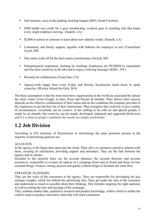   9	
  
• Surf sessions, races in the parking, bowling leagues (BFG, South Carolina)
	
  
• $200 health care credit for a gym membership, workout gear or anything else that keeps
every single employee moving. (Saatchi, LA)
	
  
• $2,000 in tuition to continue to learn about new industry trends. (Saatchi, LA)
	
  
• Community and family support, together with Subarus for employee to use! (Carmichael
Lynch, MI)
	
  
• One entire week off for the best creative performance (Switch, MI)
	
  
• Entrepreneurial inspiration: learning by touching. Employees are PUSHED to experiment
and free their creativity in the labs and to enjoy a relaxing massage! (KBS+, NY)
	
  
• Rewards for collaboration (Team One, CA)
	
  
• Agency-wide happy hour every Friday and Wexley Symposium lunch hours to spark
creativity. (Wexley School for Girls, WA)
The basic assumption is that the most innovative organisations in the world are associated by almost
the same vision: From Google, to Ideo, Pixar and Procter  Gamble. They believe their success
depends on the effective collaboration of their teams and on the conditions the company provides to
the employees to get the best out of their interactions. They recognise that creativity is just a matter
of circumstances: everybody can be creative. It has nothing to do with art and special people, it
might be an attitude, but creativity can be taught, developed, enhanced and supported (Robinson)
and if it is done in group’s conditions the results are simply much better.
1.2 Job Division
According to IPA (Institute of Practitioners in advertising) the main positions present in the
majority of advertising agencies are:
ACCOUNTS:
In the agency is the figure that represents the client. Their job is to maintain a positive relation with
them, ensuring its satisfaction, providing support and assistance. They are the link between the
agency and its clients;
Included in this position there are the account planners, the account directors and account
executives, responsible to oversee all aspects of a campaign from start to finish and focus on four
essential things: Finance, timing, process and quality without forget to facilitate the work flow.
STRATEGIC PLANNERS:
They are the voice of the consumers in the agency. They are responsible for developing the key
strategic insights, which lies behind the advertising idea. They get under the skin of the consumer
and understand as much as possible about their thinking. This includes targeting the right audience
as well as setting the tone and message of the campaign.
They combine market data, qualitative research and product knowledge, within a brief to enable the
creative team to produce innovative ideas that will reach consumers.
 