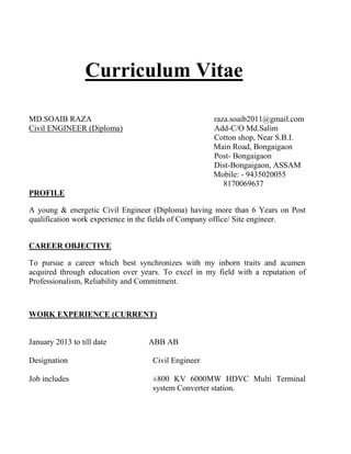 Curriculum Vitae
MD.SOAIB RAZA raza.soaib2011@gmail.com
Civil ENGINEER (Diploma) Add-C/O Md.Salim
Cotton shop, Near S.B.I.
Main Road, Bongaigaon
Post- Bongaigaon
Dist-Bongaigaon, ASSAM
Mobile: - 9435020055
8170069637
PROFILE
A young & energetic Civil Engineer (Diploma) having more than 6 Years on Post
qualification work experience in the fields of Company office/ Site engineer.
CAREER OBJECTIVE
To pursue a career which best synchronizes with my inborn traits and acumen
acquired through education over years. To excel in my field with a reputation of
Professionalism, Reliability and Commitment.
WORK EXPERIENCE (CURRENT)
January 2013 to till date ABB AB
Designation Civil Engineer
Job includes ±800 KV 6000MW HDVC Multi Terminal
system Converter station.
 