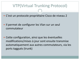 VTP(Virtual Trunking Protocol)
 C’est un protocole propriétaire Cisco de niveau 2
 Il permet de configurer les Vlan sur un seul
commutateur
 Cette configuration, ainsi que les éventuelles
modifications/mises à jour sont ensuite transmise
automatiquement aux autres commutateurs, via les
ports taggués (trunk)
 