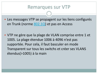 Remarques sur VTP
 Les messages VTP se propagent sur les liens configurés
en Trunk (norme 802.1Q) et pas en Access
 VTP ne gère que la plage de VLAN comprise entre 1 et
1005. La plage étendue 1006 à 4096 n’est pas
supportée. Pour cela, il faut basculer en mode
Transparent sur tous les switchs et créer ses VLANS
étendus(>1005) à la main
 