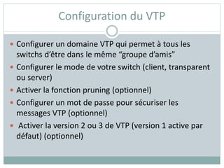 Configuration du VTP
 Configurer un domaine VTP qui permet à tous les
switchs d’être dans le même “groupe d’amis”
 Configurer le mode de votre switch (client, transparent
ou server)
 Activer la fonction pruning (optionnel)
 Configurer un mot de passe pour sécuriser les
messages VTP (optionnel)
 Activer la version 2 ou 3 de VTP (version 1 active par
défaut) (optionnel)
 