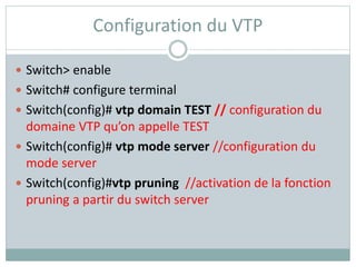 Configuration du VTP
 Switch> enable
 Switch# configure terminal
 Switch(config)# vtp domain TEST // configuration du
domaine VTP qu’on appelle TEST
 Switch(config)# vtp mode server //configuration du
mode server
 Switch(config)#vtp pruning //activation de la fonction
pruning a partir du switch server
 