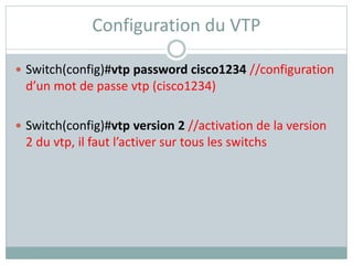 Configuration du VTP
 Switch(config)#vtp password cisco1234 //configuration
d’un mot de passe vtp (cisco1234)
 Switch(config)#vtp version 2 //activation de la version
2 du vtp, il faut l’activer sur tous les switchs
 