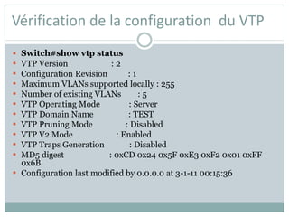 Vérification de la configuration du VTP
 Switch#show vtp status
 VTP Version : 2
 Configuration Revision : 1
 Maximum VLANs supported locally : 255
 Number of existing VLANs : 5
 VTP Operating Mode : Server
 VTP Domain Name : TEST
 VTP Pruning Mode : Disabled
 VTP V2 Mode : Enabled
 VTP Traps Generation : Disabled
 MD5 digest : 0xCD 0x24 0x5F 0xE3 0xF2 0x01 0xFF
0x6B
 Configuration last modified by 0.0.0.0 at 3-1-11 00:15:36
 