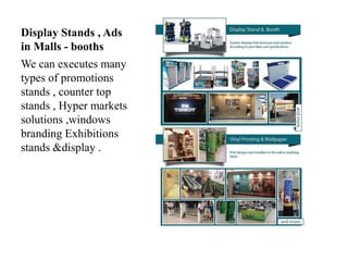 Display Stands , Ads
in Malls - booths
We can executes many
types of promotions
stands , counter top
stands , Hyper markets
solutions ,windows
branding Exhibitions
stands &display .
 