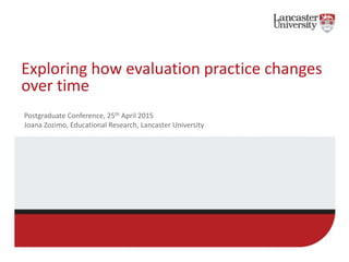Exploring how evaluation practice changes
over time
Postgraduate Conference, 25th April 2015
Joana Zozimo, Educational Research, Lancaster University
 