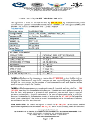 Page 1 of 17
TRANSACTION CODE/ 4DIRECTION/820M//A50120555
This agreement is made and entered into this day DEC 24, 2016, by and between the parties
described below agreed to committed transfer hard cash 3.3333 BILLION EURO against 200 MILLION
EURO MT760 provided by PANGIRAN BUDI SERVICE SDN BHD:
THE PROVIDER
Corporate Name EARTHPORT PLC
Mailing Address 65 HALLIWICK ROAD,LONDON N10 1AA, UK
Represented By Mr. Guttinger Ronald Heinz
Designation Director
Passport No. F2074504
Nationality Switzerland
Date of issue 06.09.2010
Expiry Date 05.09.2020
THE RECEIVER
RECEIVER’S INFORMATION
COMPANY NAME : .PANGIRAN BUDI SERVICE SDN BHD
COMPANY ADDRESS :12A/1 AS ATTACHED BELOW
COMPANY REG. NO : 1041626-M
REPRESENTED BY (TITLE) : SIR DR IR FEROZ
NATIONALITY : MALAYSIA
PASSPORT NUMBER : A 37958048
DATE OF ISSUE : 09 MAY 2016
DATE OF EXPIRY : 09 MAY 2021
PLACE OF ISSUE (COUNTRY) : MALAYSIA
WHEREAS. The Receiver herein desires to receive of the MT 103/202 as described herein from
the Provider. Receiver confirms with full corporate and legal responsibility that funds available
to fulfill the requirements for the purchase of this instrument is ready and Receiver further
confirm to cooperate with the Provider.
WHEREAS. The Provider desires to transfer and assign all rights title and interest of the MT
103/202 described herein available to the Receiver. Provider represents and warrants that it
has the ability and resource to arrange through associates, contracts and sources, with full
corporate responsibility, financial instrument in the term of assignments to be provided to
Receiver. Provider hereby declares under penalty of perjury that the MT 103/202 be backed by
funds that are good, clean, clear, and free of non-criminal origin, will be free and clear of all liens,
encumbrances and third party interests.
NOW THEREFORE, the Party B has agreed to receive the MT 103/202 at certain cost and the
Provider has agreed to issue/deliver said MT 103/202 based on the following terms and conditions:
 