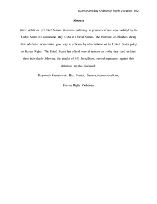GuantanamoBay AndHuman RightsViolations JH 2
Abstract
Grave violations of United Nation Standards pertaining to prisoners of war were violated by the
United States in Guantanamo Bay, Cuba at a Naval Station. The treatment of offenders during
their indefinite incarceration gave way to criticism by other nations on the United States policy
on Human Rights. The United States has offered several reasons as to why they need to detain
these individuals following the attacks of 9/11. In addition, several arguments against their
detention are also discussed.
Keywords: Guantanamo Bay, Inmates, Geneva, International Law,
Human Rights Violations
 