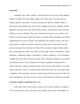 GuantanamoBay AndHuman RightsViolations JH 3
Introduction
Guantanamo Bay, Cuba is originally a naval base that was once used to house detention
facilities for Haitian and Cuban refugees fleeing to the United States. It was also used as a
refueling station for Navy ships. It was then converted into a high level detention facility to
house enemy troops captured in the War on Terror campaign by Secretary of Defense, Donald
Rumsfield. It has three main camps that house the prisoners. These prisoners of war were later
referred to as enemy combatants. They were excluded from the prisoner of war statutes of the
Geneva Convention because of their involvement in a foreign terrorist organization and therefore
earning themselves the title of terrorists. The Guantanamo Bay Detention Center served as the
perfect location to send these terrorists. It allowed the United States to strip them of any due
process or protection that is provided by US law. Due to its location, being in foreign territory
they are only subjected to military law. They are close enough for them to be monitored without
interference of intentional agencies or international oversight. Furthermore, the US Government
is holding these men without due process because they are deemed too dangerous to be released
into the public because of their associations with terrorist organizations and possession of
valuable information relating to National Security such as location of key members of a terrorist
groups, whereabouts. However, the United States cannot release those who were cleared of any
wrongdoings if they were held over a period of time because of the fear that they will talk to the
press or sympathizers who will in turn use it to their own advantage like recruiting for terrorism.
Treatment of Inmates Guantanamo Bay vs US
In the United States, when a person is arrested, they are given due process according to
US law and go through a series of processes in the Criminal Justice system. When inmates are
 