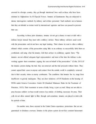 GuantanamoBay AndHuman RightsViolations JH 4
arrested in a foreign country, they go through intentional laws such as those who have been
detained in Afghanistan by US Special Forces. Inmates at Guantanamo Bay are subjected to
intense interrogation methods by military and civilian personnel. Such methods are so heinous
that they are labeled as torture tools by international agencies and laws are passed to prevent
their use.
According to those prior detainees, inmates do not get a chance to meet or talk with a
defense lawyer instead they meet with a military adviser. These military advisers usual work
with the prosecution and do not have any legal training. Their chance in court is often a military
tribunal which consists of the prosecution using little to no evidence to successfully label them as
combatants and using what the inmates told their adviser in confidence against them. “The
inmates are not offered adequate legal representation and most of the time the defense is also
working against them sometimes arguing the case on behalf of the prosecution.” (Cohn, 2011) If
the inmates protest during the trial, they are removed and the trial proceeds without them. They
cannot appeal their cases to anyone and contact from the outside world is completely removed
due to their security status as enemy combatants. The conditions that inmates live in, range from
insufficient to grossly inadequate. They are clear violations of UN Standards on the housing of
POWs under Geneva Convention Article III (Standard Minimum Rules for the Treatment of
Prisoners, 1933). Their treatment in terms of daily living is just as cruel. Many are not able to
pray because soldiers on base would remove key articles of clothing necessary for pray. Their
cells do not allow natural light to filter through and sometimes inmates are placed in dark cells
for periods of time.
On another note, those arrested in the United States experience protections that are not
guaranteed to detainees overseas. Inmates in the prison system do not face constant harassment
 