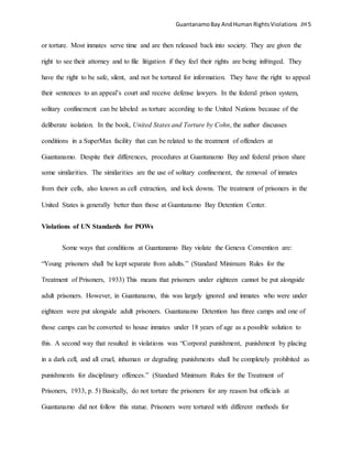 GuantanamoBay AndHuman RightsViolations JH 5
or torture. Most inmates serve time and are then released back into society. They are given the
right to see their attorney and to file litigation if they feel their rights are being infringed. They
have the right to be safe, silent, and not be tortured for information. They have the right to appeal
their sentences to an appeal’s court and receive defense lawyers. In the federal prison system,
solitary confinement can be labeled as torture according to the United Nations because of the
deliberate isolation. In the book, United States and Torture by Cohn, the author discusses
conditions in a SuperMax facility that can be related to the treatment of offenders at
Guantanamo. Despite their differences, procedures at Guantanamo Bay and federal prison share
some similarities. The similarities are the use of solitary confinement, the removal of inmates
from their cells, also known as cell extraction, and lock downs. The treatment of prisoners in the
United States is generally better than those at Guantanamo Bay Detention Center.
Violations of UN Standards for POWs
Some ways that conditions at Guantanamo Bay violate the Geneva Convention are:
“Young prisoners shall be kept separate from adults.” (Standard Minimum Rules for the
Treatment of Prisoners, 1933) This means that prisoners under eighteen cannot be put alongside
adult prisoners. However, in Guantanamo, this was largely ignored and inmates who were under
eighteen were put alongside adult prisoners. Guantanamo Detention has three camps and one of
those camps can be converted to house inmates under 18 years of age as a possible solution to
this. A second way that resulted in violations was “Corporal punishment, punishment by placing
in a dark cell, and all cruel, inhuman or degrading punishments shall be completely prohibited as
punishments for disciplinary offences.” (Standard Minimum Rules for the Treatment of
Prisoners, 1933, p. 5) Basically, do not torture the prisoners for any reason but officials at
Guantanamo did not follow this statue. Prisoners were tortured with different methods for
 