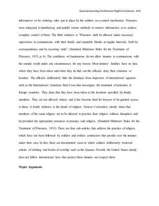 GuantanamoBay AndHuman RightsViolations JH 6
information or for violating rules put in place by the soldiers as a control mechanism. Prisoners
were subjected to humiliating and painful torture methods to retrieve information or to achieve
complete control of them. The third violation is “Prisoners shall be allowed under necessary
supervision to communicate with their family and reputable friends at regular intervals, both by
correspondence and by receiving visits” (Standard Minimum Rules for the Treatment of
Prisoners, 1933, p. 6). The conditions at Guantanamo do not allow inmates to communicate with
the outside world under any circumstances for any reason. Most inmates’ families have no idea
where they have been taken and when they do find out the officials deny their existence or
location. The officials deliberately hide the detainees from inspectors of international agencies
such as the International American Red Cross that investigate the treatment of prisoners in
foreign countries. They deny that they have been taken to the locations specified by family
members. They are not allowed visitors and it has become hard for lawyers to be granted access
to them. A fourth violation is the denial of religion. Geneva Convention clearly states that
members of the same religion are to be allowed to practice their religion without disruption and
be provided the appropriate resources to practice said religion. (Standard Minimum Rules for the
Treatment of Prisoners, 1933). There are four sub-articles that address the practice of religion,
which have not been followed by soldiers and civilian contractors that preside over the inmates
under their care. In fact, there are documented cases in which soldiers deliberately removed
articles of clothing and books of worship such as the Quaran. Overall, the United States clearly
does not follow international laws that protect these inmates nor respect them.
Major Arguments
 