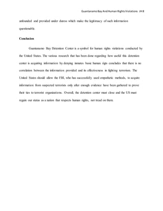 GuantanamoBay AndHuman RightsViolations JH 8
unfounded and provided under duress which make the legitimacy of such information
questionable.
Conclusion
Guantanamo Bay Detention Center is a symbol for human rights violations conducted by
the United States. The various research that has been done regarding how useful this detention
center is acquiring information by denying inmates basic human rigts concludes that there is no
correlation between the information provided and its effectiveness in fighting terrorism. The
United States should allow the FBI, who has successfully used empathetic methods, to acquire
information from suspected terrorists only after enough evidence have been gathered to prove
their ties to terrorist organizations. Overall, the detention center must close and the US must
regain our status as a nation that respects human rights, not tread on them.
 