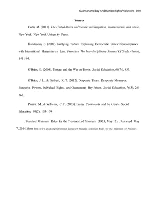 GuantanamoBay AndHuman RightsViolations JH 9
Sources
Cohn, M. (2011). The United States and torture: interrogation, incarceration, and abuse.
New York: New York University Press.
Kanstroom, E. (2007). Justifying Torture: Explaining Democratic States' Noncompliance
with International Humanitarian Law. Frontiers: The Interdisciplinary Journal Of Study Abroad,
1451-95.
O'Brien, E. (2004). Torture and the War on Terror. Social Education, 68(7-), 453.
O'Brien, J. L., & Barbieri, K. T. (2012). Desperate Times, Desperate Measures:
Executive Powers, Individual Rights, and Guantanamo Bay Prison. Social Education, 76(5), 261-
262,.
Parrini, M., & Williams, C. F. (2005). Enemy Combatants and the Courts. Social
Education, 69(2), 103-109
Standard Minimum Rules for the Treatment of Prisoners. (1933, May 13). . Retrieved May
7, 2014, from http://www.unodc.org/pdf/criminal_justice/UN_Standard_Minimum_Rules_for_the_Treatment_of_Prisoners
 