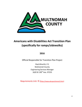 0
Americans with Disabilities Act Transition Plan
(specifically for ramps/sidewalks)
2016
Official Responsible for Transition Plan Project
Riad Alharithi, P.E
Multnomah County
Engineering Services Manager
1620 SE 190th
Ave. 97233
Requirements Link  (https://www.ada.gov/taman2.html)
 
