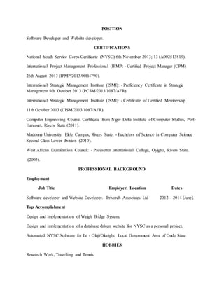 POSITION
Software Developer and Website developer.
CERTIFICATIONS
National Youth Service Corps Certificate (NYSC) 6th November 2013; 13 (A002513819).
International Project Management Professional (IPMP: - Certified Project Manager (CPM)
26th August 2013 (IPMP/2013/00B4790).
International Strategic Management Institute (ISMI): - Proficiency Certificate in Strategic
Management.8th October 2013 (PCSM/2013/1087/AFR).
International Strategic Management Institute (ISMI): - Certificate of Certified Membership
11th October 2013 (CISM/2013/1087/AFR).
Computer Engineering Course, Certificate from Niger Delta Institute of Computer Studies, Port-
Harcourt, Rivers State (2011).
Madonna University, Elele Campus, Rivers State: - Bachelors of Science in Computer Science
Second Class Lower division (2010).
West African Examination Council: - Pacesetter International College, Oyigbo, Rivers State.
(2005).
PROFESSIONAL BACKGROUND
Employment
Job Title Employer, Location Dates
Software developer and Website Developer. Privorch Associates Ltd 2012 – 2014 [June].
Top Accomplishment
Design and Implementation of Weigh Bridge System.
Design and Implementation of a database driven website for NYSC as a personal project.
Automated NYSC Software for Ile - Oluji/Okeigbo Local Government Area of Ondo State.
HOBBIES
Research Work, Travelling and Tennis.
 