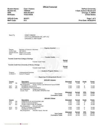 Official Transcript
Student Name:
Student ID:
SSN:
Birthdate:
Czar I Yobero
1006535
XXX-XX-2977
10-03-XXXX
DePaul University
1 East Jackson Boulevard
Chicago, IL 60604
United States
OPE-ID Code: 001671 Page 1 of 3
MAP Code: 013 Print Date: 04/26/2016
Send To: CZAR YOBERO
4157 N CLARENDON AVE, APT 312
CHICAGO, IL 606132246
- - - - - Degrees Awarded - - - - -
Degree: Bachelor of Science in Business
Confer Date: 06/13/2014
Degree Honors: Magna Cum Laude
Plan: Major in Economics
- - - - - Transfer Credits - - - - -
Transfer Credit from College of DuPage
Earned
Transfer Credit Totals: 45.000
Transfer Credit from University of Illinois, Chicago
Earned
Transfer Credit Totals: 19.500
- - - - - Academic Program History - - - - -
Program: Undergraduate Business
01/25/2011: Active in Program
- - - - - Beginning of Undergraduate Record - - - - -
2010-2011 Autumn
Course Description Attempted Earned Grade Points
ECO 106 PRINCIPLES MACROECONOMICS 4.000 4.000 A 16.000
Req Designation: Social, Cultural, and Behavioral Inquiry/SSMW
MAT 136 BUSINESS CALCULUS II 4.000 4.000 B 12.000
MGT 228 BUSINESS,ETHICS & SOCIETY 4.000 4.000 A- 14.800
Req Designation: Religious Dimensions
Course Topic: AN ISLAMIC PERSPECTIVE
Attempted Earned GPA Points
Term Totals: 12.000 12.000 3.567 42.800
Cumulative Totals: 12.000 76.500 3.567 42.800
2010-2011 Winter
Course Description Attempted Earned Grade Points
ACC 100 PRINCIPLES OF ACCOUNTING LAB 0.000 0.000 AU 0.000
ACC 101 INTRO TO ACCOUNTING I 4.000 4.000 A 16.000
DC 222 STORY STRUCTURE IN CINEMA 4.000 4.000 A 16.000
Req Designation: Arts and Literature
ECO 315 INTRO TO MONEY & BANKING 4.000 4.000 A 16.000
MAT 137 BUSINESS STATISTICS 4.000 4.000 A 16.000
Req Designation: Scientific Inquiry: Non-lab
Attempted Earned GPA Points
Term Totals: 16.000 16.000 4.000 64.000
Cumulative Totals: 28.000 92.500 3.814 106.800
 