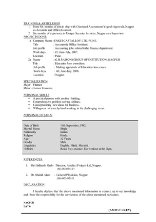 TRAINING& ARTICLESHIP
1. Done Six months of article ship with Chartered Accountant (Yogesh Agrawal), Nagpur
as Accounts and OfficeAssistant.
2. Six months of experience in Unique Security Services, Nagpur as a Supervisor.
PROJECTS DONE
1) Company Name : ENKEI CASTALLOY LTD,PUNE.
Title : Accounts& Office Assistant.
Job profile : Accounting jobs related tothe Finance department.
Work days : 45, June-July, 2007.
Location : Pune.
2) Name : G.H.RAISONI GROUP OF INSTITUTION,NAGPUR
Title : Education loan consultant.
Job profile : Making appraisals of Education loan cases.
Work days : 60, June-July, 2008.
Location : Nagpur.
SPECIALIZATION
Major - Finance
Minor -Human Resource
PERSONAL SKILLS
 A practical person with positive thinking,
 Comprehensive problem solving abilities,
 Conceptualizing new ideas for business,
 Willingness to learn by hard working in the challenging areas.
PERSONAL DETAILS:
Date of Birth
Marital Status
Nationality
Religion
Age
Gender
Linguistics
Hobbies
10th September, 1982.
Single
Indian
Hindu.
32 Years
Male
English, Hindi, Marathi.
Read,Play snooker, Do workout at the Gym.
REFERENCES:
1. Shri Sidharth Shah - Director, Artefact Projects Ltd,Nagpur.
(M)-9823038127.
2. Dr. Shahid Alam - General Physician, Nagpur
(M)-9823495185.
.
DECLARATION
I hereby declare that the above mentioned information is correct, up to my knowledge
and I bear the responsibility for the correctness of the above mentioned particulars.
NAGPUR
DATE-
(AMIT.C.UKEY)
 