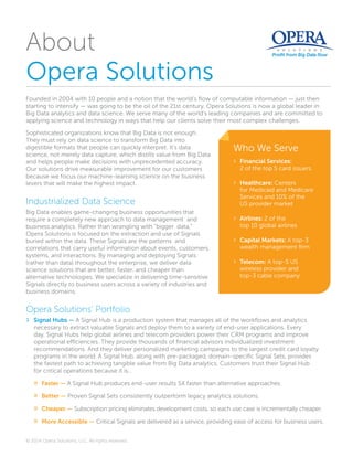 © 2014 Opera Solutions, LLC. All rights reserved.
About
Opera Solutions
Founded in 2004 with 10 people and a notion that the world’s flow of computable information — just then
starting to intensify — was going to be the oil of the 21st century, Opera Solutions is now a global leader in
Big Data analytics and data science. We serve many of the world’s leading companies and are committed to
applying science and technology in ways that help our clients solve their most complex challenges.
Sophisticated organizations know that Big Data is not enough.
They must rely on data science to transform Big Data into
digestible formats that people can quickly interpret. It’s data
science, not merely data capture, which distills value from Big Data
and helps people make decisions with unprecedented accuracy.
Our solutions drive measurable improvement for our customers
because we focus our machine-learning science on the business
levers that will make the highest impact.
Industrialized Data Science
Big Data enables game-changing business opportunities that
require a completely new approach to data management  and
business analytics. Rather than wrangling with “bigger  data,”
Opera Solutions is focused on the extraction and use of Signals
buried within the data. These Signals are the patterns  and
correlations that carry useful information about events, customers,
systems, and interactions. By managing and deploying Signals
(rather than data) throughout the enterprise, we deliver data
science solutions that are better, faster, and cheaper than
alternative technologies. We specialize in delivering time-sensitive
Signals directly to business users across a variety of industries and
business domains.
Opera Solutions’ Portfolio
›› Signal Hubs — A Signal Hub is a production system that manages all of the workflows and analytics
necessary to extract valuable Signals and deploy them to a variety of end-user applications. Every
day, Signal Hubs help global airlines and telecom providers power their CRM programs and improve
operational efficiencies. They provide thousands of financial advisors individualized investment
recommendations. And they deliver personalized marketing campaigns to the largest credit card loyalty
programs in the world. A Signal Hub, along with pre-packaged, domain-specific Signal Sets, provides
the fastest path to achieving tangible value from Big Data analytics. Customers trust their Signal Hub
for critical operations because it is...
»» Faster — A Signal Hub produces end-user results 5X faster than alternative approaches.
»» Better — Proven Signal Sets consistently outperform legacy analytics solutions.
»» Cheaper — Subscription pricing eliminates development costs, so each use case is incrementally cheaper.
»» More Accessible — Critical Signals are delivered as a service, providing ease of access for business users.
Who We Serve
›› Financial Services:
2 of the top 5 card issuers
›› Healthcare: Centers
for Medicaid and Medicare
Services and 10% of the
US provider market
›› Airlines: 2 of the
top 10 global airlines
›› Capital Markets: A top-3
wealth management firm
›› Telecom: A top-5 US
wireless provider and
top-3 cable company
 