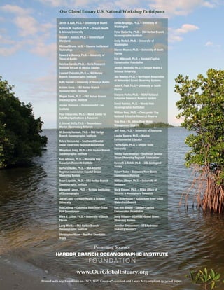 Jerald S. Ault, Ph.D. – University of Miami
António M. Baptista, Ph.D. – Oregon Health
& Science University
Donald F. Boesch, Ph.D. – University of
Maryland
Michael Bruno, Sc.D. – Stevens Institute of
Technology
Edward J. Buskey, Ph.D. – University of
Texas at Austin
Cristina Carollo, Ph.D. – Harte Research
Institute for Gulf of Mexico Studies
Laurent Chérubin, Ph.D. – FAU Harbor
Branch Oceanographic Institute
Kelly Darnell – University of Texas at Austin
Kristen Davis – FAU Harbor Branch
Oceanographic Institute
Megan Davis, Ph.D. – FAU Harbor Branch
Oceanographic Institute
Jordan Diamond – Environmental Law
Institute
Paul DiGiacomo, Ph.D. – NOAA Center for
Satellite Applications & Research
J. Emmet Duffy, Ph.D. – Tennenbaum
Marine Observatory Network
M. Dennis Hanisak, Ph.D. – FAU Harbor
Branch Oceanographic Institute
Debra Hernandez – Southeast Coastal
Ocean Observing Regional Association
Mingshun Jiang, Ph.D. – FAU Harbor Branch
Oceanographic Institute
Ken Johnson, Ph.D. – Monterey Bay
Aquarium Research Institute
Gerhard Kuska, Ph.D. – Mid-Atlantic
Regional Association Coastal Ocean
Observing System
Brian Lapointe, Ph.D. – FAU Harbor Branch
Oceanographic Institute
Margaret Leinen, Ph.D. – Scripps Institution
of Oceanography
Jesse Lopez – Oregon Health & Science
University
Rob Lothrop – Columbia River Inter-Tribal
Fish Commission
Mark E. Luther, Ph.D. – University of South
Florida
Larry Macke – FAU Harbor Branch
Oceanographic Institute
Christopher Mann – The Pew Charitable
Trusts
Emilio Mayorga, Ph.D. – University of
Washington
Peter McCarthy, Ph.D. – FAU Harbor Branch
Oceanographic Institute
Craig McNeil, Ph.D. – University of
Washington
Steven Meyers, Ph.D. – University of South
Florida
Eric Milbrandt, Ph.D. – Sanibel-Captiva
Conservation Foundation
Joseph Needoba, Ph.D. – Oregon Health &
Science University
Jan Newton, Ph.D. – Northwest Association
of Networked Ocean Observing Systems
John H. Paul, Ph.D. – University of South
Florida
Dwayne Porter, Ph.D. – NOAA National
Estuarine Research Reserve System
David Ralston, Ph.D. – Woods Hole
Oceanographic Institution
William Reay, Ph.D. – Chesapeake Bay
National Estuarine Research Reserve
Troy Rice – St. Johns River Water
Management District
Jeff Ross, Ph.D. – University of Tasmania
Lundie Spence, Ph.D. – Marine
Environmental Educator
Yvette Spitz, Ph.D. – Oregon State
University
Vembu Subramanian – Southeast Coastal
Ocean Observing Regional Association
Kenneth J. Sulak, Ph.D. – U.S. Geological
Survey
Robert Tudor – Delaware River Basin
Commission (Retired)
William Ullman, Ph.D. – University of
Delaware
Mark Vincent, Ph.D. – NOAA Office of
Oceanic & Atmospheric Research
Jon Waterhouse – Yukon River Inter-Tribal
Watershed Council
Rae Ann Wessel – Sanibel-Captiva
Conservation Foundation
Doug Wilson – IOCARIBE-Global Ocean
Observing System
Jennifer Zimmerman – OTT Hydromet
(industry sponsor)
Our Global Estuary U.S. National Workshop Participants
Presenting Sponsor
www.OurGlobalEstuary.org
Printed with soy based inks on FSC®
, SFI®
, Green-e®
certified and Lacey Act compliant recycled paper.
 