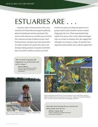 4 | Our Global Estuary
OUR GLOBAL ESTUARY REPORT
“More than land meeting the sea, estuaries are
where people meet the sea.”
William J. Ullman, Ph.D.
Professor, Marine & Geological Sciences
University of Delaware
ESTUARIES ARE . . .
. . . the places where rivers transition to the ocean,
and they have historically been popular gathering
places for land-based animals and people. One
reason is that estuaries are excellent sources of food:
The continuous mixing of different waters, land-
based nutrients, and species provides particularly
favorable conditions for aquatic life to grow and
develop, making estuaries among the most fertile
places on earth. In addition, estuaries are ideal
locations for ports, providing safe places for sea-
going vessels to dock and direct access to inland
shipping by the river. These characteristics help
explain why many of the world’s oldest and largest
cities are located on estuaries; they also suggest that
although every estuary is unique, all estuaries have
important commonalities and a collective global role.
“We can think of estuaries like
fingerprints: we all have them, but
each is unique.”
Rae Ann Wessel
Director, Natural Resource Policy
Sanibel-Captiva Conservation
Foundation
Image courtesy of William Reay, Ph.D., Manager, Chesapeake Bay
National Estuarine Research Reserve
Images of bathymetry from NOAA colored according to water depth show a variety of
physical configurations from estuaries around the U.S. Collage courtesy of David Ralston,
Ph.D., Associate Scientist, Woods Hole Oceanographic Institution
 