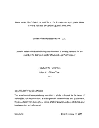 Men’s Issues, Men’s Solutions: the Effects of a South African Mythopoetic Men’s
Group’s Activities on Gender Equality: 2004-2005
Stuart Leon Rothgiesser / RTHSTU002
A minor dissertation submitted in partial fulfillment of the requirements for the
award of the degree of Master of Arts in Social Anthropology
Faculty of the Humanities
University of Cape Town
2011
COMPULSORY DECLARATION
This work has not been previously submitted in whole, or in part, for the award of
any degree. It is my own work. Each significant contribution to, and quotation in,
this dissertation from the work, or works, of other people has been attributed, and
has been cited and referenced.
Signature: Date: February 11, 2011
 
