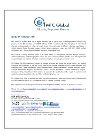 BRIEF INTRODUCTION
MTC Global is a global think tank in higher education with a special focus on Management Education having
presence in over 30+ countries, over 3000 B-Schools, 30,000 + members, 45 national chapters, 32 international
chapters and connected with millions of people across the world through its different initiatives. A participant in
United National Global Compact program, United Nations Academic Impact and ISO 9001: 2008 certified
organization. It is a non-for-profit organization having HQ in Bangalore, India.
MTC Global is adding immense values to all stake holders in management education through consulting,
seminar/conferences, certification program, training and other extension activities. Over the years, it has pioneered
many activities to add values in all fields of education starting from elementary level to tertiary level.
MTC Global has 50 breakthrough initiatives to educate, empower and elevate the faculty fraternity and student
community since inception in the year 2009. Some of the popular initiatives are MTC Global Research and
Publication Wing, Career Management Service, Mentor Corner, Centre of Excellence- Conexión, Advocacy Service,
Campus Ambassador Program, Accreditation Service, Process Excellence, Teacher Certification Program,
Consultancy Wing, Global Award for Excellence to appreciate the contribution of the people in academics and
corporate, various value added online and offline certification programs etc.
MTC Global is one of the most trusted and highly credible organizations. It is the most common name in Management
Education parlance, working 24/7 in line with its vision of ‘Educate, Empower, Elevate’
MTC Global has over 20 strategic collaborations across the globe and adding values in all spheres of education.
Please visit us at www.mtcglobal.org , www.mtcgli,net, www.mtcglobalaward.org , www.knowledge-cafe.org and
www.theglobepost.in
Educate, Empower, Elevate
Prof. Bholanath Dutta
Founder, Convener & President- MTC Global
An Apex Global Advisory Body in Management Educatio
www.mtcglobal.org I www.mtcglobalaward.org I www.knowledge-cafe.org I
www.theglobepost.in I www.mtcgli.net
Cell: +91 96323 18178 I +91 81520 60465 I +91 7411716392
Email: president@mtcglobal.org I president@mtcglobalaward.org I director@mtcgli.net
president@knowledge-cafe.org I ISO 9001: 2008 I United Nations Global Compact
 